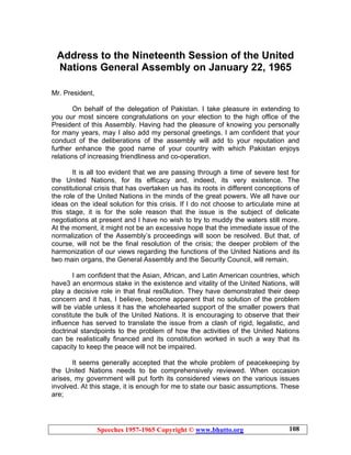 Speeches 1957-1965 Copyright © www.bhutto.org 108
Address to the Nineteenth Session of the United
Nations General Assembly on January 22, 1965
Mr. President,
On behalf of the delegation of Pakistan. I take pleasure in extending to
you our most sincere congratulations on your election to the high office of the
President of this Assembly. Having had the pleasure of knowing you personally
for many years, may I also add my personal greetings. I am confident that your
conduct of the deliberations of the assembly will add to your reputation and
further enhance the good name of your country with which Pakistan enjoys
relations of increasing friendliness and co-operation.
It is all too evident that we are passing through a time of severe test for
the United Nations, for its efficacy and, indeed, its very existence. The
constitutional crisis that has overtaken us has its roots in different conceptions of
the role of the United Nations in the minds of the great powers. We all have our
ideas on the ideal solution for this crisis. If I do not choose to articulate mine at
this stage, it is for the sole reason that the issue is the subject of delicate
negotiations at present and I have no wish to try to muddy the waters still more.
At the moment, it might not be an excessive hope that the immediate issue of the
normalization of the Assembly’s proceedings will soon be resolved. But that, of
course, will not be the final resolution of the crisis; the deeper problem of the
harmonization of our views regarding the functions of the United Nations and its
two main organs, the General Assembly and the Security Council, will remain.
I am confident that the Asian, African, and Latin American countries, which
have3 an enormous stake in the existence and vitality of the United Nations, will
play a decisive role in that final res0lution. They have demonstrated their deep
concern and it has, I believe, become apparent that no solution of the problem
will be viable unless it has the wholehearted support of the smaller powers that
constitute the bulk of the United Nations. It is encouraging to observe that their
influence has served to translate the issue from a clash of rigid, legalistic, and
doctrinal standpoints to the problem of how the activities of the United Nations
can be realistically financed and its constitution worked in such a way that its
capacity to keep the peace will not be impaired.
It seems generally accepted that the whole problem of peacekeeping by
the United Nations needs to be comprehensively reviewed. When occasion
arises, my government will put forth its considered views on the various issues
involved. At this stage, it is enough for me to state our basic assumptions. These
are;
 