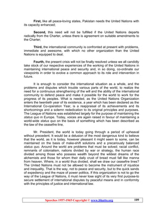 Speeches 1957-1965 Copyright © www.bhutto.org 109
First, like all peace-loving states, Pakistan needs the United Nations with
its capacity enhanced;
Second, this need will not be fulfilled if the United Nations departs
radically from the Charter, unless there is agreement on suitable amendments to
the Charter;
Third, the international community is confronted at present with problems,
immediate and awesome, with which no other organization than the United
Nations is equipped to deal;
Fourth, the present crisis will not be finally resolved unless we all candidly
take stock of our respective experiences of the working of the United Nations in
maintaining international peace and security and, in so doing, co-ordinate our
viewpoints in order to evolve a common approach to its role and intervention in
future.
It is enough to consider the international situation as a whole, and the
problems and disputes which trouble various parts of the world, to realize the
need for a continuous strengthening of the will and the ability of the international
community to defend peace and make it possible for the world to work for the
progress of its peoples. What is needed, as the United Nations Organization
enters the twentieth year of its existence, a year which has been declared as the
International Co-operation Year, is a reappraisal of its achievements and its
shortcomings and a solemn rededication to its original principles and purposes.
The League of Nations was established largely for the purpose of maintaining the
status quo in Europe. Today, voices are again raised in favour of maintaining a
world-wide status quo on the basis of something which has been described as
the law of the ceasefire line.
Mr. President, the world is today going through a period of upheaval
without precedent. It would be a delusion of the most dangerous kind to believe
that the world, as it is today, however pleasant it might seem to some, can be
maintained on the basis of make-shift solutions and a precariously balanced
status quo. Around the world are problems that must be solved; racial conflict,
remnants of colonialism, nations divided by war or strategy, the human race
divided among those who possess wealth beyond the wildest dreams of the
alchemists and those for whom their daily crust of bread must fall like manna
from heaven. Where, in a world thus divided, shall we draw our ceasefire lines?
The United Nations must not be allowed to become the instrument of injustice
and inequality. That is the way, not to peace and security, but to the quick sands
of expediency and the maze of power politics. If this organization is not to go the
way of the League of Nations, it must never lose sight of its very first purpose-to
secure settlement of international disputes by peaceful means and in conformity
with the principles of justice and international law.
 