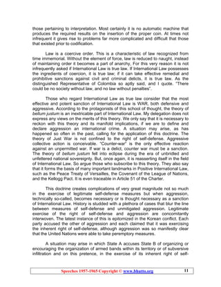 Speeches 1957-1965 Copyright © www.bhutto.org 11
those pertaining to interpretation. Most certainly it is no automatic machine that
produces the required results on the insertion of the proper coin. At times not
infrequent it gives rise to problems far more complicated and difficult that those
that existed prior to codification.
Law is a coercive order. This is a characteristic of law recognized from
time immemorial. Without the element of force, law is reduced to naught, instead
of maintaining order it becomes a part of anarchy, For this very reason it is not
infrequently asked if International Law is true law. If International Law possesses
the ingredients of coercion, it is true law; if it can take effective remedial and
prohibitive sanctions against civil and criminal delicts, it is true law. As the
distinguished Representative of Colombia so aptly said, and I quote. “There
could be no society without law, and no law without penalties”.
Those who regard International Law as true law consider that the most
effective and potent sanction of International Law is WAR, both defensive and
aggressive. According to the protagonists of this school of thought, the theory of
bellum justum is an inextricable part of International Law. My delegation does not
express any views on the merits of this theory. We only say that it is necessary to
reckon with this theory and its manifold implications, if we are to define and
declare aggression an international crime. A situation may arise, as has
happened so often in the past, calling for the application of this doctrine. The
theory of Just War is not confined to the right of self-defense. Aggressive
collective action is conceivable. “Counter-war” is the only effective reaction
against an unpermitted war. If war is a delict, counter war must be a sanction.
The theory of bellum justum fell into eclipse during the era of unbridled and
unfettered national sovereignty. But, once again, it is reasserting itself in the field
of International Law. So argue those who subscribe to this theory. They also say
that it forms the basis of many important landmarks in Positive International Law,
such as the Peace Treaty of Versailles, the Covenant of the League of Nations,
and the Kellogg Pact. It is even traceable in Article 51 of the Charter.
This doctrine creates complications of very great magnitude not so much
in the exercise of legitimate self-defense measures but when aggression,
technically so-called, becomes necessary or is thought necessary as a sanction
of International Law. History is studded with a plethora of cases that blur the line
between measures of self-defense and unmitigated aggression. Legitimate
exercise of the right of self-defense and aggression are concomitantly
interwoven. The latest instance of this is epitomized in the Korean conflict. Each
party accused the other of aggression and each claimed that it was exercising
the inherent right of self-defense, although aggression was so manifestly clear
that the United Nations were able to take peremptory measures.
A situation may arise in which State A accuses State B of organizing or
encouraging the organization of armed bands within its territory or of subversive
infiltration and on this pretence, in the exercise of its inherent right of self-
 