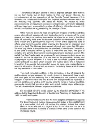 Speeches 1957-1965 Copyright © www.bhutto.org 110
The tendency of great powers to look at disputes between other nations
not on their merits, but on their relation to their own power interests, the
inconclusiveness of the proceedings of the Security Council because of this
tendency, the complacent assumption that disputes between countries which are
not militarily very powerful can easily be frozen, the refusal to make
pronouncements on disputes in accordance with principles universally accepted-
all these have been responsible for a state of affairs in which disputes not only
remain unsolved but are aggravated by the passage of time.
While mankind places its hope on significant progress towards an abiding
peace, stockpiles of weapons of mass destruction in the armouries of the great
powers, and exactions made on their people by others not so great in their blind
quest for acquiring more arms at any cost, constitute in themselves a cause of
world tension and a growing threat to peace. In view of this deplorable state of
affairs, disarmament acquires added urgency and becomes an important and
vital end in itself. The Geneva disarmament talks will soon enter their fifth year.
We must pay tribute to the patience of the members of the Geneva Conference,
to the spirit of sincerity shown by many of them over the years. The goal of
complete and general disarmament unfortunately remains as distant as ever. The
partial Test Ban Treaty gives us no reason for complacence as long as we are
unable to secure the objective of a total ban on the production, testing, and
stockpiling of nuclear weapons. It is hard to see how these complex objectives
can be achieved by a body which excludes one nuclear power and is not joined
by another. It is essential that a new start should be made, on a realistic basis, to
seek the elimination of arms and armaments, particularly those which threaten
the very existence of civilization.
The most immediate problem, in this connection, is that of stopping the
proliferation of nuclear weapons. My country is among those which have urged,
year after year, in this Assembly that if the problem of the spread of nuclear
weapons is not checked in time and if some firm arrangements are not made to
prevent conditions in which a sixth country joins the ranks of nuclear countries,
one can be certain that, sooner or later, such a sixth nuclear power will emerge.
This will necessarily be followed by yet other countries.
Let me recall here the words spoken by the President of Pakistan in his
address to the Seventeenth Session of the General Assembly on September 26,
1962. He said, and I quote:
“Permit me to observe that the mere adoption of resolutions against
the dissemination of nuclear weapons and in favour of the establishment
of a non-nuclear club will not remove this danger. Unless the United
Nations takes effective and urgent action in this direction, the race in
nuclear armaments is bound to overtake other parts of the world in the
immediate future.
 