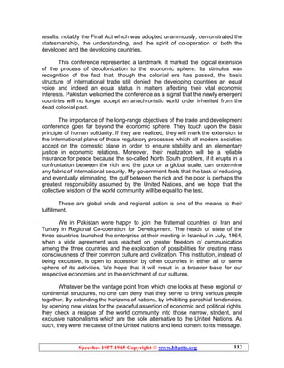 Speeches 1957-1965 Copyright © www.bhutto.org 112
results, notably the Final Act which was adopted unanimously, demonstrated the
statesmanship, the understanding, and the spirit of co-operation of both the
developed and the developing countries.
This conference represented a landmark; it marked the logical extension
of the process of decolonization to the economic sphere. Its stimulus was
recognition of the fact that, though the colonial era has passed, the basic
structure of international trade still denied the developing countries an equal
voice and indeed an equal status in matters affecting their vital economic
interests. Pakistan welcomed the conference as a signal that the newly emergent
countries will no longer accept an anachronistic world order inherited from the
dead colonial past.
The importance of the long-range objectives of the trade and development
conference goes far beyond the economic sphere. They touch upon the basic
principle of human solidarity. If they are realized, they will mark the extension to
the international plane of those regulatory processes which all modern societies
accept on the domestic plane in order to ensure stability and an elementary
justice in economic relations. Moreover, their realization will be a reliable
insurance for peace because the so-called North South problem, if it erupts in a
confrontation between the rich and the poor on a global scale, can undermine
any fabric of international security. My government feels that the task of reducing,
and eventually eliminating, the gulf between the rich and the poor is perhaps the
greatest responsibility assumed by the United Nations, and we hope that the
collective wisdom of the world community will be equal to the test.
These are global ends and regional action is one of the means to their
fulfillment.
We in Pakistan were happy to join the fraternal countries of Iran and
Turkey in Regional Co-operation for Development. The heads of state of the
three countries launched the enterprise at their meeting in Istanbul in July, 1964,
when a wide agreement was reached on greater freedom of communication
among the three countries and the exploration of possibilities for creating mass
consciousness of their common culture and civilization. This institution, instead of
being exclusive, is open to accession by other countries in either all or some
sphere of its activities. We hope that it will result in a broader base for our
respective economies and in the enrichment of our cultures.
Whatever be the vantage point from which one looks at these regional or
continental structures, no one can deny that they serve to bring various people
together. By extending the horizons of nations, by inhibiting parochial tendencies,
by opening new vistas for the peaceful assertion of economic and political rights,
they check a relapse of the world community into those narrow, strident, and
exclusive nationalisms which are the sole alternative to the United Nations. As
such, they were the cause of the United nations and lend content to its message.
 