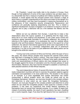 Speeches 1957-1965 Copyright © www.bhutto.org 113
Mr. President, I would now briefly refer to the situation in Europe. Even
though no final settlement of some of the major problems has yet taken place, it
is a discernible fact that a measure of political and military equilibrium has been
achieved. It would appear that the principal powers have reached a stage at
which there is a greater understanding of the nature and extent of the danger of a
military confrontation, and they have succeeded in reassuring themselves as to
the adequacy of their respective security arrangements. Reassurance and
confidence are gradually replacing despondency and fear. This is indeed a
significant development. Europe is engaged in an endeavor to acquire a sense of
cohesion and to play a distinctive role as a link between the Atlantic and the
East.
Before we turn our attention from Europe, I would like to make a few
observations about the Cyprus question. It is gratifying that the tragic crisis,
which led to so much violence and bloodshed, is now under some control and
conditions appear generally favorable for a durable settlement. My purpose in
referring to the Cyprus question is to emphasize the need for resolute efforts
towards a fair and final solution. Pakistan maintains that in the search for a final
settlement, the relevant international agreements which were responsible for the
emergence of Cyprus as a sovereign independent state are of paramount
importance. It is only on the basis of a just settlement that lasting peace can be
brought to the strife-torn island.
Turning now to the continent of Africa we find that, within the span of but a
few years, the vibrant African peoples have severed the colonial chains which
had held them in bondage for nearly a century. They have forged a continental
unity. The emergence of the Organization of African Unity bears witness to the
vision and resourcefulness of African nations who have pledged their power to
the struggle against the forces of colonialism and the inhuman policies of racial
discrimination. Moreover, they have had the foresight to establish a machinery to
seek peaceful solutions of inter-African disputes.
The post-independence history of several Afro-Asian countries shows that
newly independent countries will have to exercise the greatest vigilance against
colonialism and exploitation in its more subtle forms. The situation in the Congo
is an example. It is most regrettable that outside intervention has further
compounded a difficult problem which can finally be solved only by the
Congolese themselves. However, we must give thought to this complex problem
and determine to what extent we can assist the Congolese themselves.
However, we must give thought to this complex problem and determine to what
extent we can assist the Congolese people in their quest for a solution of their
problems. It has been our experience that United Nations operations by
themselves have not served their intended purpose. It is a matter of regret that,
instead of promoting stability, the result of such operations has been unsettling
and, in some respects, tragic. If we draw the right lessons from our experience in
 
