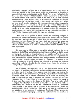 Speeches 1957-1965 Copyright © www.bhutto.org 114
dealing with the Congo problem, we must concede that a more practical way of
assisting a solution in the Congo would be for the organization to delegate its
responsibility to an organization such as the O.A.U. They have a vital stake in the
Congo and their efforts would be based on a closer appreciation of the currents
and cross-currents that seem to stand in the way of a just and equitable
settlement in the Congo. Without rancor or recrimination. I would also submit that
the use of non-African elements by the United Nations has been a factor which
has been largely counter productive. It is necessary, therefore, that the peaceful
objectives of the world community and its collective goodwill should be exercised
through the African Community which alone can render meaningful assistance to
the people of the Congo. I would venture to suggest that such a delegation of
responsibility should also e supported by financial and material contributions to
the O.A.U. for the accomplishment of this important objective.
There will be no peace in Africa unless the remaining vestiges of
colonialism-in Angola, Mozambique, South West Africa, and Southern Rhodesia-
are eliminated and the peoples of these territories are granted the right to
determine their own future. We are happy that two more African countries,
Malawi and Zambia, achieved independence during the last year. My delegation
extends to them, as well as to Malta, a warm welcome as new members of this
world organization.
No reference to Africa can be complete without deploring the grave
situation in South Africa which threatens, more than ever before, to shatter peace
and plunge the continent of Africa into turmoil and bloodshed. The Government
of South Africa has not been deflected from its inhuman policies of apartheid and
racial discrimination. Instead, it has let loose a reign of terror against the brave
freedom fighters and imprisoned thousands of opponents of apartheid. It has
thrown a challenge to world opinion and rejected all appeals and peaceful
approaches made to it to abandon its policies which violate the principle of
equality between man and man.
Mr. President, the problem of South Africa is not a problem of Africa alone.
It is not only an anticipation of tragic consequences that compels our attention to
it. In this twentieth century, when science and technology are helping the
foundation of a single world community in which peoples of different nationalities,
of different creeds, and of different races would live in peace and harmony and
work for the collective good of mankind as a whole, it is anachronistic and
intolerable that, in South Africa, a government should pursue the policy of
dividing main from man on the basis of his birth. This is a matter which
endangers the birth of an international community. It is not merely a matter of
right or wrong but a matter of fact that the South African situation is a burden on
the conscience of the human race. It threatens to arouse passions beyond our
comprehension. This is no imaginary fear. Mankind’s abhorrence of massacre
and bloodshed is not a matter of controversy. The South African government
must be prevented from plunging headlong into a situation that can only lead to
 