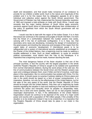 Speeches 1957-1965 Copyright © www.bhutto.org 115
death and devastation, and that would make nonsense of our endeavor to
provide for our children a better world. Such is the nature and magnitude of this
problem and it is for this reason that my delegation appeals to all to take
individual and collective action against the South African government. The
Government of Pakistan has fully implemented the General Assembly resolution
of 1962 and imposed a total embargo on trade with South Africa. I would urge
sincerely that the major trading partners of South Africa apply economic
sanctions against South Africa to demonstrate effectively their condemnation of
the policy of apartheid from which the South African government will not
otherwise desist.
I would now like to deal with the region of the Indian Ocean. It is in Asia
that actual war continues in the swamps and jungles of South Viet Nam. It is here
that the threat of a confrontation between the nuclear powers now exists,
carrying with it the risk of world-wide conflagration. It is in Asia, too, that
secondary arms races are developing, increasing the danger of involvement by
the great powers and diverting the resources and energies of the region from the
urgent tasks of economic development. If international peace is to be
safeguarded and a system of international security established as envisaged in
the Charter of the United Nations, then a beginning must be made by seeking a
durable settlement in Asia. Such an Asian settlement, to quote an eminent
political commentator, must stretch from the Yalu to the Himalayas. It is
imperative that a beginning must be made, however daunting the task.
The most dangerous feature of the Asian situation is that one of the
principal countries, in fact the country with the largest population in the whole
world-the People’s Republic of China-is sought to be isolated and quarantined
from normal international relations. During the worst phase of the cold war, the
line of communications between the Soviet Union and the Western powers was
open and a dialogue between them, even if bitter and full of invective, could take
place in this organization. But no communication has existed with China. For this
reason alone, it should cause no surprise if policies relating to China’s place and
role in the world should be based on a lack of proper comprehension. It is
imperative, therefore, not only for the effectiveness of the United Nations, but for
the sake of the very peace of the world, that the People’ Republic of China
should be brought into the United Nations. Only then can a beginning be made
towards regulating the situation in Asia and restoring to that vast and conflict-torn
continent the peace and tranquility which its peoples so desperately need.
Unless this is done and done speedily, there can be no real progress towards
meaningful disarmament. In fact, if the deliberations of the United Nations
Organization should not continue to be deprived of the voice of a major world
power and country with a population of 700 million people, if the unreality of this
situation is to be ended-and indeed it has to be ended-then it is imperative that
the People’s Republic of China should take its place in our midst in this
organization.
 