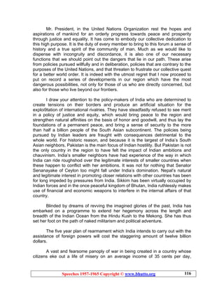 Speeches 1957-1965 Copyright © www.bhutto.org 116
Mr. President, in the United Nations Organization rest the hopes and
aspirations of mankind for an orderly progress towards peace and prosperity
through justice and equality. It has come to embody our collective dedication to
this high purpose. It is the duty of every member to bring to this forum a sense of
history and a true spirit of the community of man. Much as we would like to
dispense with incongruity and discordance, it is also one of our necessary
functions that we should point out the dangers that lie in our path. These arise
from policies pursued willfully and in deliberation, policies that are contrary to the
purposes of the United Nations, and that threaten to frustrate our collective quest
for a better world order. It is indeed with the utmost regret that I now proceed to
put on record a series of developments in our region which have the most
dangerous possibilities, not only for those of us who are directly concerned, but
also for those who live beyond our frontiers.
I draw your attention to the policy-makers of India who are determined to
create tensions on their borders and produce an artificial situation for the
exploi9tation of international rivalries. They have steadfastly refused to see merit
in a policy of justice and equity, which would bring peace to the region and
strengthen natural affinities on the basis of honor and goodwill, and thus lay the
foundations of a permanent peace, and bring a sense of security to the more
than half a billion people of the South Asian subcontinent. The policies being
pursued by Indian leaders are fraught with consequences detrimental to the
whole world. For historic reason, and because it is the largest of India’s South
Asian neighbors, Pakistan is the main focus of Indian hostility. But Pakistan is not
the only country in the region to have felt the impact of Indian ambitions and
chauvinism. India’s smaller neighbors have had experience of the way in which
India can ride roughshod over the legitimate interests of smaller countries when
these happen to conflict with her ambitions. It was not for nothing that Senator
Senanayake of Ceylon too might fall under India’s domination. Nepal’s natural
and legitimate interest in promoting closer relations with other countries has been
for long impeded by pressures from India. Sikkim has been virtually occupied by
Indian forces and in the once peaceful kingdom of Bhutan, India ruthlessly makes
use of financial and economic weapons to interfere in the internal affairs of that
country.
Blinded by dreams of revving the imagined glories of the past, India has
embarked on a programme to extend her hegemony across the length and
breadth of the Indian Ocean from the Hindu Kush to the Mekong. She has thus
set her foot on the path of naked militarism and political adventure.
The five year plan of rearmament which India intends to carry out with the
assistance of foreign powers will cost the staggering amount of twelve billion
dollars.
A vast and fearsome panoply of war in being created in a country whose
citizens eke out a life of misery on an average income of 35 cents per day,
 