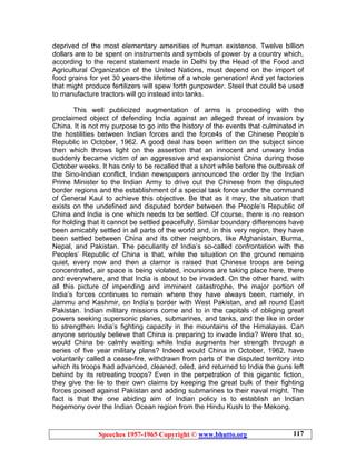 Speeches 1957-1965 Copyright © www.bhutto.org 117
deprived of the most elementary amenities of human existence. Twelve billion
dollars are to be spent on instruments and symbols of power by a country which,
according to the recent statement made in Delhi by the Head of the Food and
Agricultural Organization of the United Nations, must depend on the import of
food grains for yet 30 years-the lifetime of a whole generation! And yet factories
that might produce fertilizers will spew forth gunpowder. Steel that could be used
to manufacture tractors will go instead into tanks.
This well publicized augmentation of arms is proceeding with the
proclaimed object of defending India against an alleged threat of invasion by
China. It is not my purpose to go into the history of the events that culminated in
the hostilities between Indian forces and the force4s of the Chinese People’s
Republic in October, 1962. A good deal has been written on the subject since
then which throws light on the assertion that an innocent and unwary India
suddenly became victim of an aggressive and expansionist China during those
October weeks. It has only to be recalled that a short while before the outbreak of
the Sino-Indian conflict, Indian newspapers announced the order by the Indian
Prime Minister to the Indian Army to drive out the Chinese from the disputed
border regions and the establishment of a special task force under the command
of General Kaul to achieve this objective. Be that as it may, the situation that
exists on the undefined and disputed border between the People’s Republic of
China and India is one which needs to be settled. Of course, there is no reason
for holding that it cannot be settled peacefully. Similar boundary differences have
been amicably settled in all parts of the world and, in this very region, they have
been settled between China and its other neighbors, like Afghanistan, Burma,
Nepal, and Pakistan. The peculiarity of India’s so-called confrontation with the
Peoples’ Republic of China is that, while the situation on the ground remains
quiet, every now and then a clamor is raised that Chinese troops are being
concentrated, air space is being violated, incursions are taking place here, there
and everywhere, and that India is about to be invaded. On the other hand, with
all this picture of impending and imminent catastrophe, the major portion of
India’s forces continues to remain where they have always been, namely, in
Jammu and Kashmir, on India’s border with West Pakistan, and all round East
Pakistan. Indian military missions come and to in the capitals of obliging great
powers seeking supersonic planes, submarines, and tanks, and the like in order
to strengthen India’s fighting capacity in the mountains of the Himalayas. Can
anyone seriously believe that China is preparing to invade India? Were that so,
would China be calmly waiting while India augments her strength through a
series of five year military plans? Indeed would China in October, 1962, have
voluntarily called a cease-fire, withdrawn from parts of the disputed territory into
which its troops had advanced, cleaned, oiled, and returned to India the guns left
behind by its retreating troops? Even in the perpetration of this gigantic fiction,
they give the lie to their own claims by keeping the great bulk of their fighting
forces poised against Pakistan and adding submarines to their naval might. The
fact is that the one abiding aim of Indian policy is to establish an Indian
hegemony over the Indian Ocean region from the Hindu Kush to the Mekong.
 