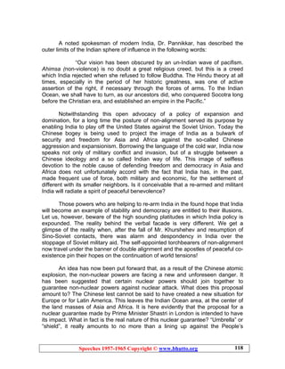 Speeches 1957-1965 Copyright © www.bhutto.org 118
A noted spokesman of modern India, Dr. Pannikkar, has described the
outer limits of the Indian sphere of influence in the following words:
“Our vision has been obscured by an un-Indian wave of pacifism.
Ahimsa (non-violence) is no doubt a great religious creed, but this is a creed
which India rejected when she refused to follow Buddha. The Hindu theory at all
times, especially in the period of her historic greatness, was one of active
assertion of the right, if necessary through the forces of arms. To the Indian
Ocean, we shall have to turn, as our ancestors did, who conquered Socotra long
before the Christian era, and established an empire in the Pacific.”
Notwithstanding this open advocacy of a policy of expansion and
domination, for a long time the posture of non-alignment served its purpose by
enabling India to play off the United States against the Soviet Union. Today the
Chinese bogey is being used to project the image of India as a bulwark of
security and freedom for Asia and Africa against the so-called Chinese
aggression and expansionism. Borrowing the language of the cold war, India now
speaks not only of military conflict and invasion, but of a struggle between a
Chinese ideology and a so called Indian way of life. This image of selfless
devotion to the noble cause of defending freedom and democracy in Asia and
Africa does not unfortunately accord with the fact that India has, in the past,
made frequent use of force, both military and economic, for the settlement of
different with its smaller neighbors. Is it conceivable that a re-armed and militant
India will radiate a spirit of peaceful benevolence?
Those powers who are helping to re-arm India in the found hope that India
will become an example of stability and democracy are entitled to their illusions.
Let us, however, beware of the high sounding platitudes in which India policy is
expounded. The reality behind the verbal facade is very different. We get a
glimpse of the reality when, after the fall of Mr. Khurshehev and resumption of
Sino-Soviet contacts, there was alarm and despondency in India over the
stoppage of Soviet military aid. The self-appointed torchbearers of non-alignment
now travel under the banner of double alignment and the apostles of peaceful co-
existence pin their hopes on the continuation of world tensions!
An idea has now been put forward that, as a result of the Chinese atomic
explosion, the non-nuclear powers are facing a new and unforeseen danger. It
has been suggested that certain nuclear powers should join together to
guarantee non-nuclear powers against nuclear attack. What does this proposal
amount to? The Chinese lest cannot be said to have created a new situation for
Europe or for Latin America. This leaves the Indian Ocean area, at the center of
the land masses of Asia and Africa. It is here evidently that the proposal for a
nuclear guarantee made by Prime Minister Shastri in London is intended to have
its impact. What in fact is the real nature of this nuclear guarantee? “Umbrella” or
“shield”, it really amounts to no more than a lining up against the People’s
 