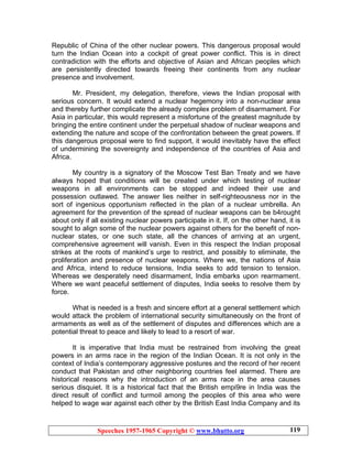 Speeches 1957-1965 Copyright © www.bhutto.org 119
Republic of China of the other nuclear powers. This dangerous proposal would
turn the Indian Ocean into a cockpit of great power conflict. This is in direct
contradiction with the efforts and objective of Asian and African peoples which
are persistently directed towards freeing their continents from any nuclear
presence and involvement.
Mr. President, my delegation, therefore, views the Indian proposal with
serious concern. It would extend a nuclear hegemony into a non-nuclear area
and thereby further complicate the already complex problem of disarmament. For
Asia in particular, this would represent a misfortune of the greatest magnitude by
bringing the entire continent under the perpetual shadow of nuclear weapons and
extending the nature and scope of the confrontation between the great powers. If
this dangerous proposal were to find support, it would inevitably have the effect
of undermining the sovereignty and independence of the countries of Asia and
Africa.
My country is a signatory of the Moscow Test Ban Treaty and we have
always hoped that conditions will be created under which testing of nuclear
weapons in all environments can be stopped and indeed their use and
possession outlawed. The answer lies neither in self-righteousness nor in the
sort of ingenious opportunism reflected in the plan of a nuclear umbrella. An
agreement for the prevention of the spread of nuclear weapons can be b4rought
about only if all existing nuclear powers participate in it. If, on the other hand, it is
sought to align some of the nuclear powers against others for the benefit of non-
nuclear states, or one such state, all the chances of arriving at an urgent,
comprehensive agreement will vanish. Even in this respect the Indian proposal
strikes at the roots of mankind’s urge to restrict, and possibly to eliminate, the
proliferation and presence of nuclear weapons. Where we, the nations of Asia
and Africa, intend to reduce tensions, India seeks to add tension to tension.
Whereas we desperately need disarmament, India embarks upon rearmament.
Where we want peaceful settlement of disputes, India seeks to resolve them by
force.
What is needed is a fresh and sincere effort at a general settlement which
would attack the problem of international security simultaneously on the front of
armaments as well as of the settlement of disputes and differences which are a
potential threat to peace and likely to lead to a resort of war.
It is imperative that India must be restrained from involving the great
powers in an arms race in the region of the Indian Ocean. It is not only in the
context of India’s contemporary aggressive postures and the record of her recent
conduct that Pakistan and other neighboring countries feel alarmed. There are
historical reasons why the introduction of an arms race in the area causes
serious disquiet. It is a historical fact that the British empi9re in India was the
direct result of conflict and turmoil among the peoples of this area who were
helped to wage war against each other by the British East India Company and its
 