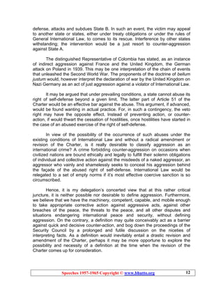 Speeches 1957-1965 Copyright © www.bhutto.org 12
defense, attacks and subdues State B. In such an event, the victim may appeal
to another state or states, either under treaty obligations or under the rules of
General International Law, to comes to its rescue. Interference by other states
withstanding; the intervention would be a just resort to counter-aggression
against State A.
The distinguished Representative of Colombia has stated, as an instance
of indirect aggression against France and the United Kingdom, the German
attack on Poland in 1939. This may be one interpretation of the chain of events
that unleashed the Second World War. The proponents of the doctrine of bellum
justum would, however interpret the declaration of war by the United Kingdom on
Nazi Germany as an act of just aggression against a violator of International Law.
It may be argued that under prevailing conditions, a state cannot abuse its
right of self-defense beyond a given limit. The latter part of Article 51 of the
Charter would be an effective bar against the abuse. This argument, if advanced,
would be found wanting in actual practice. For, in such a contingency, the veto
right may have the opposite effect. Instead of preventing action, or counter-
action, if would thwart the cessation of hostilities, once hostilities have started in
the case of an abused exercise of the right of self-defense.
In view of the possibility of the occurrence of such abuses under the
existing conditions of International Law and without a radical amendment or
revision of the Charter, is it really desirable to classify aggression as an
international crime? A crime forbidding counter-aggression on occasions when
civilized nations are bound ethically and legally to fulfill their solemn obligations
of individual and collective action against the misdeeds of a naked aggressor, an
aggressor who vainly and shamelessly seeks to conceal his aggression behind
the façade of the abused right of self-defense. International Law would be
relegated to a set of empty norms if it’s most effective coercive sanction is so
circumscribed.
Hence, it is my delegation’s concerted view that at this rather critical
juncture, it is neither possible nor desirable to define aggression. Furthermore,
we believe that we have the machinery, competent, capable, and mobile enough
to take appropriate corrective action against aggressive acts, against other
breaches of the peace, the threats to the peace, and all other disputes and
situations endangering international peace and security, without defining
aggression. On the contrary, a definition may quite conceivably act as a barrier
against quick and decisive counter-action, and bog down the proceedings of the
Security Council by a prolonged and futile discussion on the niceties of
interpreting facts. As a definition would inevitably entail a drastic revision and
amendment of the Charter, perhaps it may be more opportune to explore the
possibility and necessity of a definition at the time when the revision of the
Charter comes up for consideration.
 