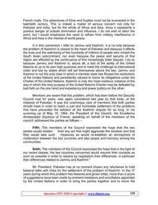 Speeches 1957-1965 Copyright © www.bhutto.org 120
French rivals. The adventures of Clive and Dupleix must not be re-enacted in the
twentieth century. This is indeed a matter of serious concern not only for
Pakistan and India, but for the whole of Africa and Asia, since it represents a
positive danger of outside domination and influence. I do not wish to labor the
point, but I would emphasize the need to refrain from military interference in
Africa and Asia in the interest of world peace.
If in this connection I refer to Jammu and Kashmir, it is no only because
the problem of Kashimri is closest to the heart of Pakistan and because it effects
the lives and the well-being of the hundreds of millions of people who inhabit the
South Asian subcontinent, nor even because the peace and security of that
region are effected by the continuance of this increasingly bitter dispute. I do so
because Jammu and Kashmir is, above all, a test of the ability of the United
Nations to up to its own high purposes and to meet the challenge to international
order and law by states which will set themselves above the law. Jammu and
Kashmir is not the only case in which a member state has flouted the resolutions
of the United Nations and persistently refused to honor its obligations under the
Charter of the United Nations. Kashmir is only the most insidious instance of the
way in which the very purpose of the United Nations Charter may be defeated by
bad faith on the one hand and expediency and power politics on the other.
Members are aware that this problem, which has been before the Security
Council now for years, was again considered last year by that body, at the
instance of Pakistan. It was the unanimous view of members that both parties
should meet in order to reach a just and honorable settlement of the problems
that have prevented the solution of the Kashmir dispute for so long. In his
summing up of May 18, 1964, the President of the Council, His Excellency
Ambassador Seydoux of France, speaking on behalf of the members of the
council, addressed the parties as follows: -
Fifth: The members of the Council expressed the hope that the two
parties would abstain from any act that might aggravate the situation and that
they would take such measures as would re-establish an atmosphere of
moderation between the two countries and also peace and harmony among the
communities.
Sixth: The members of the Council expressed the hope that in the light of
our recent debate, the two countries concerned would resume their contacts as
soon as possible in order to resolve by negotiation their differences, in particular
their differences related to Jammu and Kashmir.”
Mr. President, Pakistan has at no moment shown any reluctance to hold
bilateral talks with India for the settlement of the problem of Kashmir. In the 17
years during which this problem has festered and grown bitter, more than a score
of suggestions have been made by eminent mediators and conciliators appointed
by the United Nations in order to bring the parties together and to move the
 