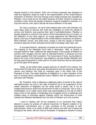 Speeches 1957-1965 Copyright © www.bhutto.org 121
dispute towards a final solution. Each one of these proposals was designed to
meet the objections raised by India to the implementation of the United Nations
resolutions of Kashmir. But even through every single proposal was accepted by
Pakistan, none could be put into effect because of India’s refusal to accept any
conditions under which the people of Kashmir would be enabled to exercise, in a
truly free manner, their right to decide the future affiliation of the state.
On many occasions, we have held bilateral talks with India Pakistan are
even today ready to discuss with India the modalities by which the people of
Jammu and Kashmir may exercise their right of self-determination. Pakistan is
equally prepared to submit to the opinion of the International Court of Justice, or
the arbitration of any other agency, by mutual agreement the differences that
stand in the way of implementation of the United Nations resolutions on Kashmir.
What Pakistan cannot, and shall never, accept is that the people of Kashmir
should be deprived of their birthright and be held in bondage under alien rule.
In occupied Kashmir, repression increases as revolt and resentment grow.
The meeting of the Plebiscite Front held in November, 1964, at Sopore in
occupied Kashmir itself, reaffirmed the determination of the people of Kashmir to
continue their struggle until the right of self-determination is achieved and the
intruder expelled from their homeland. The Government of India, having failed to
silence the voice of the Kashmiris, was obliged to set free Shaikh Abdullah who
for long years languished in Indian jails for no other fault than that he had spoken
up for the rights of his people.
Today, as the latest Indian puppet postures on behalf of his masters, the
Government of India have cast aside all pretensions and are preparing to absorb
Jammu and Kashmir into India by imposing upon it the direct rule of the
President of India. This latest defiance of obligations is a clear indication of the
lack of sincerity which characterizes India’s relations with its neighbours and in
particular with Pakistan.
Mr. President, India is following a deliberate policy of denial of the right of
self-determination not only in the case of Kashmir but in its suppression of the
valiant tribesmen of Nagaland. As the whole world is aware, this is not an
isolated phenomenon where the Government of India is concerned. This is only a
manifestation of an earlier trend which was demonstrated by the fall of India’s
heavy hand on the people of Hyderabad and Junagadh and by a deliberate and
ruthless policy of animosity against Pakistan which the Government of India
initiated and followed relentlessly from the birth of Pakistan up to this moment.
I want to declare with all the emphasis at my command that India’s
attempt to pursue its policies of national chauvinism in flagrant violation of its
international commitments and in open contempt of the principle of self-
determination, which is an article of faith with nations and with men of good will
throughout the world, will and must be frustrated. A dangerous situation is being
 