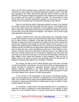 Speeches 1957-1965 Copyright © www.bhutto.org 123
tuned out from their ancestral homes, deprived of their means of livelihood and
evicted for no other reason than that they practice the religion of Islam. This offer
was repeated to the Indian government when the Home minister of India and
Pakistan met last year to discuss the question of the treatment of minorities in the
two countries and the eviction of Muslims of India. The Government of India
turned down this eminently reasonable proposal on the ground that it would
infringe on their sovereign right to decide the nationality of their citizens.
Now it is true that the right to determine whether a person is the national
of a certain country must rest prima facie with that country. In the present case,
even if the matter were to be considered in purely legalistic terms, India has no
right to determine unilaterally that the persons involved are Pakistanis and then
to push them across the border into Pakistan. The matter is not on which ought
to be dealt with in these terms.
Eviction of Muslims from India has caused alarm and uncertainty among
the 50 million Muslims of India and resentment and bitterness in Pakistan. There
are 10 million Hindus in Pakistan. It has been the policy of the Government of
Pakistan to make sure that the minorities are enable not only to live in peace and
security but to flourish and prosper as honored citizens of the country. It is a
matter of the deepest regret to Pakistan that, as a result of the continuing tension
between the two countries and the large-scale rioting which took place in various
parts of India last year, some disturbances broke out in East Pakistan and a
number of Hindus were led by their fears to flee the country. I am happy to say
that many of these persons have now returned to Pakistan and many more are
returning. Up to the end of last year, more than 50,00 had already returned and
been settled in their homes and restored to their properties. There can be no
clearer proof of the policy of justice and generosity which the Government of
Pakistan is following with regard to the minorities in Pakistan.
By contrast, the fate of the 50 million Muslims and of the other minorities
in India is constantly in the balance. It is not only the Hindu revivalist parties who
openly advocate an exchange f population between India and Pakistan on
religious grounds. Speaking in the West Bengal Legislative Council, the
Provincial Chief Minister, Mr. P.C. Sen, stated that the total evacuation of Hindu
from East Pakistan over a period of 5 years was possible.
In the context of the complexities of the present international situation,
India is pursuing policies which will lead us headlong into an era of darkness and
strife. It is our solemn duty to make every possible endeavor to prevent this; and I
would like to assure you that Pakistan is determined to spare no effort to resist,
and fight against, this threat.
In conclusion, I would remind this great assembly that it is necessary to
undertake the task of arresting this rapid deterioration in the interest of world
peace. For in the twentieth century, no country stands alone in fighting tyranny.
 