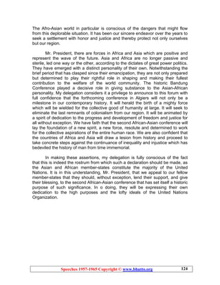Speeches 1957-1965 Copyright © www.bhutto.org 124
The Afro-Asian world in particular is conscious of the dangers that might flow
from this deplorable situation. It has been our sincere endeavor over the years to
seek a settlement with honor and justice and thereby protect not only ourselves
but our region.
Mr. President, there are forces in Africa and Asia which are positive and
represent the wave of the future. Asia and Africa are no longer passive and
sterile, led one way or the other, according to the dictates of great power politics.
They have emerged with a distinct personality of their own. Notwithstanding the
brief period that has clasped since their emancipation, they are not only prepared
but determined to play their rightful role in shaping and making their fullest
contribution to the welfare of the world community. The historic Bandung
Conference played a decisive role in giving substance to the Asian-African
personality. My delegation considers it a privilege to announce to this forum with
full confidence that the forthcoming conference in Algiers will not only be a
milestone in our contemporary history. It will herald the birth of a mighty force
which will be wielded for the collective good of humanity at large. It will seek to
eliminate the last remnants of colonialism from our region. It will be animated by
a spirit of dedication to the progress and development of freedom and justice for
all without exception. We have faith that the second African-Asian conference will
lay the foundation of a new spirit, a new force, resolute and determined to work
for the collective aspirations of the entire human race. We are also confident that
the countries of Africa and Asia will draw a lesion from history and proceed to
take concrete steps against the continuance of inequality and injustice which has
bedeviled the history of man from time immemorial.
In making these assertions, my delegation is fully conscious of the fact
that this is indeed the rostrum from which such a declaration should be made, as
the Asian and African member-states constitute the majority of the United
Nations. It is in this understanding, Mr. President, that we appeal to our fellow
member-states that they should, without exception, lend their support, and give
their blessing, to the second African-Asian conference that has set itself a historic
purpose of such significance. In o doing, they will be expressing their own
dedication to the high purposes and the lofty ideals of the United Nations
Organization.
 