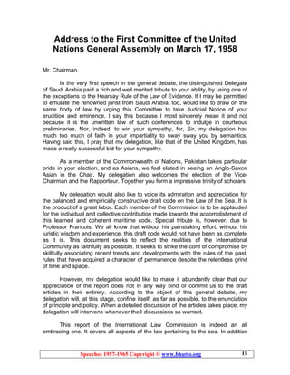 Speeches 1957-1965 Copyright © www.bhutto.org 15
Address to the First Committee of the United
Nations General Assembly on March 17, 1958
Mr. Chairman,
In the very first speech in the general debate, the distinguished Delegate
of Saudi Arabia paid a rich and well merited tribute to your ability, by using one of
the exceptions to the Hearsay Rule of the Law of Evidence. If I may be permitted
to emulate the renowned jurist from Saudi Arabia, too, would like to draw on the
same body of law by urging this Committee to take Judicial Notice of your
erudition and eminence. I say this because I most sincerely mean it and not
because it is the unwritten law of such conferences to indulge in courteous
preliminaries. Nor, indeed, to win your sympathy, for, Sir, my delegation has
much too much of faith in your impartiality to sway sway you by semantics.
Having said this, I pray that my delegation, like that of the United Kingdom, has
made a really successful bid for your sympathy.
As a member of the Commonwealth of Nations, Pakistan takes particular
pride in your election, and as Asians, we feel elated in seeing an Anglo-Saxon
Asian in the Chair. My delegation also welcomes the election of the Vice-
Chairman and the Rapporteur. Together you form a impressive trinity of scholars.
My delegation would also like to voice its admiration and appreciation for
the balanced and empirically constructive draft code on the Law of the Sea. It is
the product of a great labor. Each member of the Commission is to be applauded
for the individual and collective contribution made towards the accomplishment of
this learned and coherent maritime code. Special tribute is, however, due to
Professor Francois. We all know that without his painstaking effort, without his
juristic wisdom and experience, this draft code would not have been as complete
as it is. This document seeks to reflect the realities of the International
Community as faithfully as possible. It seeks to strike the cord of compromise by
skillfully associating recent trends and developments with the rules of the past,
rules that have acquired a character of permanence despite the relentless grind
of time and space.
However, my delegation would like to make it abundantly clear that our
appreciation of the report does not in any way bind or commit us to the draft
articles in their entirety. According to the object of this general debate, my
delegation will, at this stage, confine itself, as far as possible, to the enunciation
of principle and policy. When a detailed discussion of the articles takes place, my
delegation will intervene whenever the3 discussions so warrant.
This report of the International Law Commission is indeed an all
embracing one. It covers all aspects of the law pertaining to the sea. In addition
 