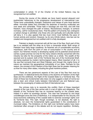 Speeches 1957-1965 Copyright © www.bhutto.org 17
contemplated in article 13 of the Charter of the United Nations may be
recognized but not codified.
During the course of this debate we have heard several eloquent and
euphemistic references to the progressive development of International Law.
Times have undoubtedly changed. Institutions and values of yore have become
effete. Invincible states that controlled the destinies of teaming multitudes are
now weak and vulnerable. Those held in bondage are now free, and with that
freedom, have changed the path of history. Revolutionary changes, to achieve
normalcy, call for revolutionary laws. That the pattern of humanity has undergone
a radical change is admitted; only those who are spiritually and culturally barren
will deny it. It is also agreed that law must mirror most faithfully the pace of
human activity and conduct. However, by its very infinite nature, new law can be
created and recognized but not codified until it is fully developed.
Pakistan is deeply concerned with all the Law of the Sea. Each part of this
law is so wedded with the other as to form a composite whole. Both wings of
Pakistan have fairly large coastlines. Its fisheries are of considerable economic
importance, both from the point of view of consumption in the country and of
export. Our fisheries industry is developing rapidly and its potential advancement
carries a great promise not only for the many citizens directly concerned with this
industry but also for the prosperity of the nation as a whole. The wealth of the
sea-bed and its subsoil, both of the Territorial Sea and of the Continental Shelf,
are being explored by modern techno-logical means. Most important of all, it is
the sea that connects East and West Pakistan and through this mighty force of
nature we maintain the geographical indivisibility of our state. Perhaps for this
reason, the concept of the Freedom of the High Seas has far greater meaning for
us than for many other states, including the great maritime powers.
There are two paramount aspects of the Law of the Sea that must by
synthesized. In dialectical terms the thesis is the doctrine of Freedom of the High
Seas and the antithesis, the Right of the Coastal State to a Territorial Sea. The
clash of these two fundamental rules does not only suggest a clash of norms but
also a keen and critical rivalry between International Law and National Law,
between the sovereignty of states and that of International Law.
Our primary duty is to reconcile this conflict. Each of these important
aspects of the Law of the Sea carries with it a set of rights and obligations. The
breadth of the Territorial Sea has an immense bearing on the coastal state,
indeed it is within its sovereign domain. This view has remained by and large
unchallenged since the time of Bartholus. It is indispensable for the security and
socio-economic well-being of the coastal state to exercise sovereign rights over
its Territorial Sea. This right, though sovereign, is not absolute, No right is
absolute, not even the fundamental rights guaranteed in the constitutions of
municipal states. The limitations on this right over territorial waters have been
mentioned often enough in this debate and do not require repetition. Similarly,
 