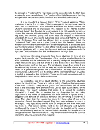 Speeches 1957-1965 Copyright © www.bhutto.org 18
the concept of Freedom of the High Seas permits no one to make the High Seas
an arena for anarchy and chaos. The Freedom of the High Seas means that they
are open to all nations without discrimination and without let or hindrance.
It is so important a freedom that in 1918 President Woodrow Wilson
proclaimed it as the first principle of his fourteen points. Its importance over the
years has not diminished. Both President Roosevelt and Prime Minister Mr.
Churchill reiterated and re-emphasized this freedom in the Atlantic Charter.
Important though this freedom is to all nations, it is not absolute in form or
content. For example, ships on the High Seas are subject to the jurisdiction of the
flag state, and likewise, piracy and slave trade are subject to international
jurisdiction. In recent times some authorities have contended that the Doctrines
of the Contiguous Zone and the alleged right to explore without limit the
Continental Shelf have made further inroads into this freedom. None can
therefore question the truism that neither the sovereign rights of the coastal state
over Territorial Waters nor the Freedom of the High Seas are absolute. One can,
however, challenge with cogency the degree of legitimate interference with the
right over Territorial Waters and with the Freedom of the High Seas.
Numerous interesting arguments have been advanced in favor of and
against the three mile rule. The defenders of the classical standard have in the
main contended that the three mile limit is the only recognized limit permissible
under International Law and that article 3 of the draft code of the International
Law Commission confirms this vies. The conclusions drawn from article 3 and
the commentary thereon are that as long as certain territorial claims are not
based on a generally recognized rule of International Law they cannot be valid
erga Cummcs. Article 38(1) b of the Statute of the International Court of Justice
is quoted in support of this contention. These are forceful contentions and my
delegation has heard and studied them with care.
My delegation has given equal attention to the arguments advanced
against the classical rule. Those who claim a ceiling of twelve miles have sought
to rest their contention chiefly on the ground that the maximum limit of twelve
miles is the recognized norm of International Law as spelt out in article 3 of the
draft code. This clearly indicates that article 3 is subject to conflicting
interpretation. I would like to mention that my delegation has also taken
cognizance of the views of delegations that have chosen to ignore article 3
altogether and demand an extensive territorial limit stretching to hundreds of
miles. They claim that they cannot be bound by those rules of law in the
formulation of which they played no part. They thus, have an honest approach to
the subject. They reject totally the old norm on the ground that rules formulated
way back in 1703 cannot remain valid in the fast changing and dynamic
conditions of the present. For them, the three mile rule founded on the range of
cannot shot is clearly a relic of the past and therefore cannot find any place in the
panoply of modern international affairs. They vehemently denounce the classical
rule for the following, amongst other, reasons:
 