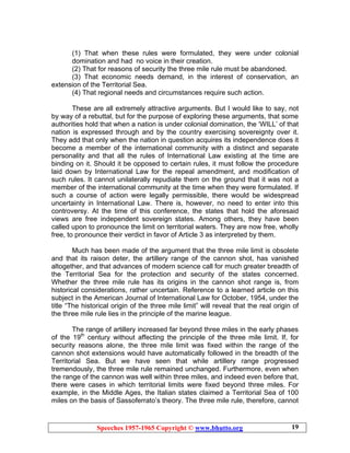 Speeches 1957-1965 Copyright © www.bhutto.org 19
(1) That when these rules were formulated, they were under colonial
domination and had no voice in their creation.
(2) That for reasons of security the three mile rule must be abandoned.
(3) That economic needs demand, in the interest of conservation, an
extension of the Territorial Sea.
(4) That regional needs and circumstances require such action.
These are all extremely attractive arguments. But I would like to say, not
by way of a rebuttal, but for the purpose of exploring these arguments, that some
authorities hold that when a nation is under colonial domination, the ‘WILL’ of that
nation is expressed through and by the country exercising sovereignty over it.
They add that only when the nation in question acquires its independence does it
become a member of the international community with a distinct and separate
personality and that all the rules of International Law existing at the time are
binding on it. Should it be opposed to certain rules, it must follow the procedure
laid down by International Law for the repeal amendment, and modification of
such rules. It cannot unilaterally repudiate them on the ground that it was not a
member of the international community at the time when they were formulated. If
such a course of action were legally permissible, there would be widespread
uncertainty in International Law. There is, however, no need to enter into this
controversy. At the time of this conference, the states that hold the aforesaid
views are free independent sovereign states. Among others, they have been
called upon to pronounce the limit on territorial waters. They are now free, wholly
free, to pronounce their verdict in favor of Article 3 as interpreted by them.
Much has been made of the argument that the three mile limit is obsolete
and that its raison deter, the artillery range of the cannon shot, has vanished
altogether, and that advances of modern science call for much greater breadth of
the Territorial Sea for the protection and security of the states concerned.
Whether the three mile rule has its origins in the cannon shot range is, from
historical considerations, rather uncertain. Reference to a learned article on this
subject in the American Journal of International Law for October, 1954, under the
title “The historical origin of the three mile limit” will reveal that the real origin of
the three mile rule lies in the principle of the marine league.
The range of artillery increased far beyond three miles in the early phases
of the 19th
century without affecting the principle of the three mile limit. If, for
security reasons alone, the three mile limit was fixed within the range of the
cannon shot extensions would have automatically followed in the breadth of the
Territorial Sea. But we have seen that while artillery range progressed
tremendously, the three mile rule remained unchanged. Furthermore, even when
the range of the cannon was well within three miles, and indeed even before that,
there were cases in which territorial limits were fixed beyond three miles. For
example, in the Middle Ages, the Italian states claimed a Territorial Sea of 100
miles on the basis of Sassoferrato’s theory. The three mile rule, therefore, cannot
 