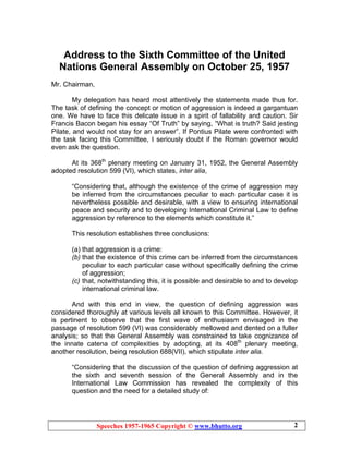 Speeches 1957-1965 Copyright © www.bhutto.org 2
Address to the Sixth Committee of the United
Nations General Assembly on October 25, 1957
Mr. Chairman,
My delegation has heard most attentively the statements made thus for.
The task of defining the concept or motion of aggression is indeed a gargantuan
one. We have to face this delicate issue in a spirit of fallability and caution. Sir
Francis Bacon began his essay “Of Truth” by saying, “What is truth? Said jesting
Pilate, and would not stay for an answer”. If Pontius Pilate were confronted with
the task facing this Committee, I seriously doubt if the Roman governor would
even ask the question.
At its 368th
plenary meeting on January 31, 1952, the General Assembly
adopted resolution 599 (VI), which states, inter alia,
“Considering that, although the existence of the crime of aggression may
be inferred from the circumstances peculiar to each particular case it is
nevertheless possible and desirable, with a view to ensuring international
peace and security and to developing International Criminal Law to define
aggression by reference to the elements which constitute it.”
This resolution establishes three conclusions:
(a) that aggression is a crime:
(b) that the existence of this crime can be inferred from the circumstances
peculiar to each particular case without specifically defining the crime
of aggression;
(c) that, notwithstanding this, it is possible and desirable to and to develop
international criminal law.
And with this end in view, the question of defining aggression was
considered thoroughly at various levels all known to this Committee. However, it
is pertinent to observe that the first wave of enthusiasm envisaged in the
passage of resolution 599 (VI) was considerably mellowed and dented on a fuller
analysis; so that the General Assembly was constrained to take cognizance of
the innate catena of complexities by adopting, at its 408th
plenary meeting,
another resolution, being resolution 688(VII), which stipulate inter alia.
“Considering that the discussion of the question of defining aggression at
the sixth and seventh session of the General Assembly and in the
International Law Commission has revealed the complexity of this
question and the need for a detailed study of:
 