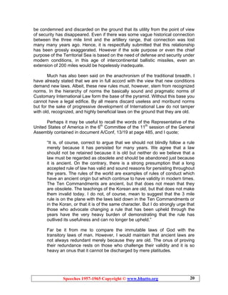 Speeches 1957-1965 Copyright © www.bhutto.org 20
be condemned and discarded on the ground that its utility from the point of view
of security has disappeared. Even if there was some vague historical connection
between the three mile limit and the artillery range, that connection was lost
many many years ago. Hence, it is respectfully submitted that this relationship
has been grossly exaggerated. However if the sole purpose or even the chief
purpose of the Territorial Sea is based on the need of defense and security under
modern conditions, in this age of intercontinental ballistic missiles, even an
extension of 200 miles would be hopelessly inadequate.
Much has also been said on the anachronism of the traditional breadth. I
have already stated that we are in full accord with the view that new conditions
demand new laws. Albeit, these new rules must, however, stem from recognized
norms. In the hierarchy of norms the basically sound and pragmatic norms of
Customary International Law form the base of the pyramid. Without this base you
cannot have a legal edifice. By all means discard useless and moribund norms
but for the sake of progressive development of International Law do not tamper
with old, recognized, and highly beneficial laws on the ground that they are old.
Perhaps it may be useful to recall the words of the Representative of the
United States of America in the 6th
Committee of the 11th
session of the General
Assembly contained in document A/Conf, 13/19 at page 485, and I quote;
“It is, of course, correct to argue that we should not blindly follow a rule
merely because it has persisted for many years. We agree that a law
should not be retained because it is old but neither do we believe that a
law must be regarded as obsolete and should be abandoned just because
it is ancient. On the contrary, there is a strong presumption that a long
accepted rule of law has valid and sound reasons for persisting throughout
the years. The rules of the world are examples of rules of conduct which
have an ancient origin but which continue to have validity in modern times.
The Ten Commandments are ancient, but that does not mean that they
are obsolete. The teachings of the Korean are old, but that does not make
them invalid today. I do not, of course, mean to suggest that the 3 mile
rule is on the plane with the laws laid down in the Ten Commandments or
in the Koran, or that it is of the same character. But I do strongly urge that
those who advocate changing a rule that has been upheld through the
years have the very heavy burden of demonstrating that the rule has
outlived its usefulness and can no longer be upheld.”
Far be it from me to compare the immutable laws of God with the
transitory laws of man. However, I would maintain that ancient laws are
not always redundant merely because they are old. The onus of proving
their redundance rests on those who challenge their validity and it is so
heavy an onus that it cannot be discharged by mere platitudes.
 