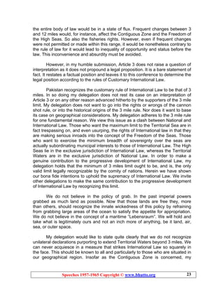 Speeches 1957-1965 Copyright © www.bhutto.org 23
the entire body of law would be in a state of flux. Frequent changes between 3
and 12 miles would, for instance, affect the Contiguous Zone and the Freedom of
the High Seas. So also the fisheries rights. However, even if frequent changes
were not permitted or made within this range, it would be nonetheless contrary to
the rule of law for it would lead to inequality of opportunity and status before the
law. This inconvenience and absurdity must be avoided.
However, in my humble submission, Article 3 does not raise a question of
interpretation as it does not propound a legal proposition. It is a bare statement of
fact. It restates a factual position and leaves it to this conference to determine the
legal position according to the rules of Customary International Law.
Pakistan recognizes the customary rule of International Law to be that of 3
miles. In so doing my delegation does not rest its case on an interpretation of
Article 3 or on any other reason advanced hitherto by the supporters of the 3 mile
limit. My delegation does not want to go into the rights or wrongs of the cannon
shot rule, or into the historical origins of the 3 mile rule. Nor does it want to base
its case on geographical considerations. My delegation adheres to the 3 mile rule
for one fundamental reason. We view this issue as a clash between National and
International Law. Those who want the maximum limit to the Territorial Sea are in
fact trespassing on, and even usurping, the rights of International law in that they
are making serious inroads into the concept of the Freedom of the Seas. Those
who want to exercise the minimum breadth of sovereignty over the seas are
actually subordinating municipal interests to those of International Law. The High
Seas lie in the exclusive jurisdiction of International Law, whereas the Territorial
Waters are in the exclusive jurisdiction of National Law. In order to make a
genuine contribution to the progressive development of International Law, my
delegation holds that the minimum of 3 miles limit ought to be, and is, the only
valid limit legally recognizable by the comity of nations. Herein we have shown
our bona fide intentions to uphold the supremacy of International Law. We invite
other delegations to make the same contribution to the progressive development
of International Law by recognizing this limit.
We do not believe in the policy of grab. In the past imperial powers
grabbed as much land as possible. Now that those lands are free they, more
than others, should recognize the innate wickedness of this policy by refraining
from grabbing large areas of the ocean to satisfy the appetite for appropriation.
We do not believe in the concept of a maritime “Lebensraum”. We will hold and
take what is legitimately ours and not an inch more of anything, be it land, air,
sea, or outer space.
My delegation would like to state quite clearly that we do not recognize
unilateral declarations purporting to extend Territorial Waters beyond 3 miles. We
can never acquiesce in a measure that strikes International Law so squarely in
the face. This should be known to all and particularly to those who are situated in
our geographical region. Insofar as the Contiguous Zone is concerned, my
 