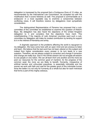 Speeches 1957-1965 Copyright © www.bhutto.org 24
delegation is impressed by the proposal that a Contiguous Zone of 12 miles, as
recommended by the International Law Commission, be accepted but with the
modification that it covers fisheries as well. This proposal is commendable as it
endeavors’ in a most equitable way to enshrine a compromise between
conflicting views. It will therefore receive my delegations most sympathetic
consideration.
The distinguished Representative of Panama has proposed that a sub-
committee of this committee be established to examine the question of Historic
Bays. My delegation has also heard the objections of the United Kingdom
delegation to it and considers that the objections have merit. This
notwithstanding, if the majority of Latin American countries want such a sub-
committee my delegation will make its modest contribution by lending its support
to it in the interest of friendship and amity.
A dogmatic approach to the problems affecting the world is repugnant to
my delegation. We have come here with an open mind and are anxious to listen
and learn. We believe that the last word has not been uttered on this subject and
indeed from higher consideration every answer in its turn leads to a new
question. Therefore, we are always subject to correction and change if correction
and change are really due. God in His infinite wisdom did not arrogate all wisdom
to one people or one nation. We can all learn from one another and the more we
pool our resources for the common good of mankind, for the progress of the
common weal, the more we are likely to benefit. Humanity, irrespective of
artificial barriers and unfounded prejudices, is essentially indivisible and the
sooner we work with faith and zeal for the greater good of this indivisible human
force the better it is not only for humanity as a whole but also for each individual
that forms a part of this mighty colossus.
 