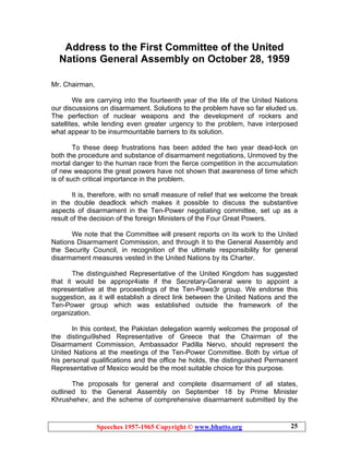 Speeches 1957-1965 Copyright © www.bhutto.org 25
Address to the First Committee of the United
Nations General Assembly on October 28, 1959
Mr. Chairman,
We are carrying into the fourteenth year of the life of the United Nations
our discussions on disarmament. Solutions to the problem have so far eluded us.
The perfection of nuclear weapons and the development of rockers and
satellites, while lending even greater urgency to the problem, have interposed
what appear to be insurmountable barriers to its solution.
To these deep frustrations has been added the two year dead-lock on
both the procedure and substance of disarmament negotiations, Unmoved by the
mortal danger to the human race from the fierce competition in the accumulation
of new weapons the great powers have not shown that awareness of time which
is of such critical importance in the problem.
It is, therefore, with no small measure of relief that we welcome the break
in the double deadlock which makes it possible to discuss the substantive
aspects of disarmament in the Ten-Power negotiating committee, set up as a
result of the decision of the foreign Ministers of the Four Great Powers.
We note that the Committee will present reports on its work to the United
Nations Disarmament Commission, and through it to the General Assembly and
the Security Council, in recognition of the ultimate responsibility for general
disarmament measures vested in the United Nations by its Charter.
The distinguished Representative of the United Kingdom has suggested
that it would be appropr4iate if the Secretary-General were to appoint a
representative at the proceedings of the Ten-Powe3r group. We endorse this
suggestion, as it will establish a direct link between the United Nations and the
Ten-Power group which was established outside the framework of the
organization.
In this context, the Pakistan delegation warmly welcomes the proposal of
the distingui9shed Representative of Greece that the Chairman of the
Disarmament Commission, Ambassador Padilla Nervo, should represent the
United Nations at the meetings of the Ten-Power Committee. Both by virtue of
his personal qualifications and the office he holds, the distinguished Permanent
Representative of Mexico would be the most suitable choice for this purpose.
The proposals for general and complete disarmament of all states,
outlined to the General Assembly on September 18 by Prime Minister
Khrushehev, and the scheme of comprehensive disarmament submitted by the
 