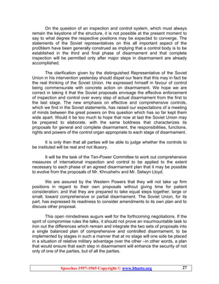 Speeches 1957-1965 Copyright © www.bhutto.org 27
On the question of an inspection and control system, which must always
remain the keystone of the structure, it is not possible at the present moment to
say to what degree the respective positions may be expected to converge. The
statements of the Soviet representatives on this all important aspect of the
pro0blem have been generally construed as implying that a control body is to be
established in the third and final phase of disarmament and that complete
inspection will be permitted only after major steps in disarmament are already
accomplished.
The clarification given by the distinguished Representative of the Soviet
Union in his intervention yesterday should dispel our fears that this may in fact be
the real thinking of the Soviet Union. He expressed himself in favour of control
being commensurate with concrete action on disarmament. We hope we are
correct in taking it that the Soviet proposals envisage the effective enforcement
of inspection and control over every step of actual disarmament from the first to
the last stage. The new emphasis on effective and comprehensive controls,
which we find in the Soviet statements, has raised our expectations of a meeting
of minds between the great powers on this question which has so far kept them
wide apart. Would it be too much to hope that now at last the Soviet Union may
be prepared to elaborate, with the same boldness that characterizes its
proposals for general and complete disarmament, the responsibilities, functions,
rights and powers of the control organ appropriate to each stage of disarmament.
It is only then that all parties will be able to judge whether the controls to
be instituted will be real and not illusory.
It will be the task of the Ten-Power Committee to work out comprehensive
measures of international inspection and control to be applied to the extent
necessary to each phase of an agreed disarmament plan that it may be possible
to evolve from the proposals of Mr. Khrushehv and Mr. Selwyn Lloyd.
We are assured by the Western Powers that they will not take up firm
positions in regard to their own proposals without giving time for patient
consideration; and that they are prepared to take equal steps together, large or
small, toward comprehensive or partial disarmament. The Soviet Union, for its
part, has expressed its readiness to consider amendments to its own plan and to
discuss other proposal.
This open mindedness augurs well for the forthcoming negotiations. If the
spirit of compromise rules the talks, it should not prove an insurmountable task to
iron out the differences which remain and integrate the two sets of proposals into
a single balanced plan of comprehensive and controlled disarmament, to be
implemented by stages in such a manner that at no stage will one side be placed
in a situation of relative military advantage over the other –in other words, a plan
that would ensure that each step in disarmament will enhance the security of not
only of one of the parties, but of all the parties.
 