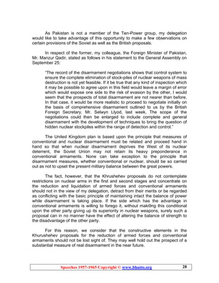 Speeches 1957-1965 Copyright © www.bhutto.org 28
As Pakistan is not a member of the Ten-Power group, my delegation
would like to take advantage of this opportunity to make a few observations on
certain provisions of the Soviet as well as the British proposals.
In respect of the former, my colleague, the Foreign Minister of Pakistan,
Mr. Manzur Qadir, stated as follows in his statement to the General Assembly on
September 25:
“The record of the disarmament negotiations shows that control system to
ensure the complete elimination of stock-piles of nuclear weapons of mass
destruction is not yet feasible. If it be true that any kind of inspection which
it may be possible to agree upon in this field would leave a margin of error
which would expose one side to the risk of evasion by the other, I would
seem that the prospects of total disarmament are not nearer than before.
In that case, it would be more realistic to proceed to negotiate initially on
the basis of comprehensive disarmament outlined to us by the British
Foreign Secretary, Mr. Selwyn Llyod, last week, The scope of the
negotiations could then be enlarged to include complete and general
disarmament with the development of techniques to bring the question of
hidden nuclear stockpiles within the range of detection and control.”
The United Kingdom plan is based upon the principle that measures of
conventional and nuclear disarmament must be related and proceed hand in
hand so that when nuclear disarmament deprives the West of its nuclear
deterrent, the Soviet Union may not retain its heavy preponderance in
conventional armaments. None can take exception to the principle that
disarmament measures, whether conventional or nuclear, should be so carried
out as not to upset the present military balance between the great powers.
The fact, however, that the Khrushehev proposals do not contemplate
restrictions on nuclear arms in the first and second stages and concentrate on
the reduction and liquidation of armed forces and conventional armaments
should not in the view of my delegation, detract from their merits or be regarded
as conflicting with the basic principle of maintaining intact the balance of power
while disarmament is taking place. If the side which has the advantage in
conventional armaments is willing to forego it, without maki9ng this conditional
upon the other party giving up its superiority in nuclear weapons, surely such a
proposal can in no manner have the effect of altering the balance of strength to
the disadvantage of the other party.
For this reason, we consider that the constructive elements in the
Khurushehev proposals for the reduction of armed forces and conventional
armaments should not be lost sight of. They may well hold out the prospect of a
substantial measure of real disarmament in the near future.
 