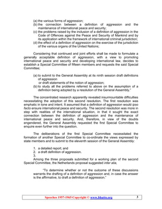 Speeches 1957-1965 Copyright © www.bhutto.org 3
(a) the various forms of aggression;
(b) the connection between a definition of aggression and the
maintenance of international peace and security;
(c) the problems raised by the inclusion of a definition of aggression in the
Code of Offences against the Peace and Security of Mankind and by
its application within the framework of international criminal jurisdiction;
(d) the effect of a definition of aggression on the exercise of the jurisdiction
of the various organs of the United Nations;
Considering that continued and joint efforts shall be made to formulate a
generally acceptable definition of aggression, with a view to promoting
international peace and security and developing international law, decides to
establish a Special Committee of fifteen members and requests the said Special
Committee;
(a) to submit to the General Assembly at its ninth session draft definitions
of aggression
or draft statements of the notion of aggression;
(b) to study all the problems referred to above on the assumption of a
definition being adopted by a resolution of the General Assembly.”
The concentrated research apparently revealed insurmountable difficulties
necessitating the adoption of this second resolution. The first resolution was
emphatic in tone and intent. It assumed that a definition of aggression would ipso
facto ensure international peace and security. The second resolution was more in
step with realities of the international situation, in that it sought the exact
connection between the definition of aggression and the maintenance of
international peace and security. And, therefore, in view of the doubts
engendered, the General Assembly requested the first Special Committee to
enquire even further into the question.
The deliberations of the first Special Committee necessitated the
formation of another Special Committee to co-ordinate the views expressed by
state members and to submit to the eleventh session of the General Assembly:
1. a detailed report; and
2. a draft definition of aggression.
3.
Among the three proposals submitted for a working plan of the second
Special Committee, the Netherlands proposal suggested inter alia,
“To determine whether or not the outcome of these discussions
warrants the drafting of a definition of aggression and, in case the answer
is the affirmative, to draft a definition of aggression.”
 