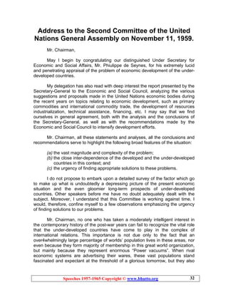 Speeches 1957-1965 Copyright © www.bhutto.org 32
Address to the Second Committee of the United
Nations General Assembly on November 11, 1959.
Mr. Chairman,
May I begin by congratulating our distinguished Under Secretary for
Economic and Social Affairs, Mr. Phiulippe de Seynes, for his extremely lucid
and penetrating appraisal of the problem of economic development of the under-
developed countries.
My delegation has also read with deep interest the report presented by the
Secretary-General to the Economic and Social Council, analyzing the various
suggestions and proposals made in the United Nations economic bodies during
the recent years on topics relating to economic development, such as primary
commodities and international commodity trade, the development of resources
industrialization, technical assistance, financing, etc. I may say that we find
ourselves in general agreement, both with the analysis and the conclusions of
the Secretary-General, as well as with the recommendations made by the
Economic and Social Council to intensify development efforts.
Mr. Chairman, all these statements and analyses, all the conclusions and
recommendations serve to highlight the following broad features of the situation:
(a) the vast magnitude and complexity of the problem;
(b) the close inter-dependence of the developed and the under-developed
countries in this context; and
(c) the urgency of finding appropriate solutions to these problems.
I do not propose to embark upon a detailed survey of the factor which go
to make up what is undoubtedly a depressing picture of the present economic
situation and the even gloomier long-term prospects of under-developed
countries. Other speakers before me have no doubt adequately dealt with the
subject. Moreover, I understand that this Committee is working against time. I
would, therefore, confine myself to a few observations emphasizing the urgency
of finding solutions to our problems.
Mr. Chairman, no one who has taken a moderately intelligent interest in
the contemporary history of the post-war years can fail to recognize the vital role
that the under-developed countries have come to play in the complex of
international relations. This importance is not due only to the fact that an
over4whelmingly large percentage of worlds’ population lives in these areas, nor
even because they form majority of membership in this great world organization,
but mainly because they represent enormous “Power vacuums”. When rival
economic systems are advertising their wares, these vast populations stand
fascinated and expectant at the threshold of a glorious tomorrow, but they also
 