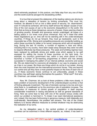 Speeches 1957-1965 Copyright © www.bhutto.org 33
stand extremely perplexed. In this posture, one false step from any one of them
and the world could be plunged into devastating conflict.
It is true that at present the statesmen of the leading nations are striving to
bring about a relaxation of tension by limiting armaments. This must not,
however, be allowed to full us into a false sense of security, for, disarmament,
even if it should be achieved, will not by itself remove the deeper causes of war.
One of the root causes of war is the economic disequilibrium in the world. We
think that as long as these dangerous vacuums of power, these yawning chasms
of grinding poverty, ill-health and ignorance remain unabridged, all hopes of a
lasting peace in our times must prove chimerical. And, be it noted that while
these negotiations go on, time will not be standing still in the under-developed
countries. If things do not go forward, they must go backwards; such is the
inexorable law of life. Strong and compelling pressures are constantly building up
within these countries for better or for worse, pressures which will not resisted for
long. During the last 18 months, a number of regimes in Asia and Africa,
including that in my country, have been swept away because they were not able
to respond effectively top these pressures. The weak and fumbling regimes have
been replaced by politically strong and stable ones which appear to be well
equipped for setting the course of these countries on the right track. For
example, my country’s government has, within a very short period of time,
launched a number of far-reaching programmes of reform and has already
succeeded in reshaping the pattern of our internal political, economic and social
life. We are determined to overcome all obstacles in our way to progress so far
as it lies in our power. But there are things which do not lie in our power. Among
them the most important are the international economic forces. They are beyond
our control and yet they have a most powerful impact on the lives of each one of
us,. If these economic forces continue to act unfavorably, people in these
countries may well begin asking themselves the question; “What next?” And who,
Mr. Chairman, can answer it today.
Now, Mr. Chairman, let us look at these problems a little more closely. A
basic problem of economic development of the underdeveloped countries is that
of finding adequate investment. The rate of domestic savings is too low and even
what there is, is swallowed up by the enormous rate of population increase. The
introduction of measures to control growth of population in itself requires
considerable investment in raising educational as well as general standards of
living. Here we come face to face with one of the several vicious circles with
which our problem is hemmed in. To break it we need international assistance
and, indeed, this has been forthcoming in generous measure, both bilaterally and
multi-laterally. Nevertheless, the problem still remains. The role of the United
Nations is to devise effective measures to combat whatever may be obstructing
the realization of our aims.
As my delegation sees it, the central problem of under-developed
countries can be examined in three different aspects, as, indeed, it has been in
 