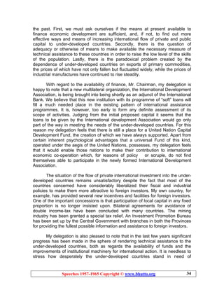 Speeches 1957-1965 Copyright © www.bhutto.org 34
the past. First, we must ask ourselves if the means at present available to
finance economic development are sufficient, and, if not, to find out more
effective ways and means of increasing international flow of private and public
capital to under-developed countries. Secondly, there is the question of
adequacy or otherwise of means to make available the necessary measure of
technical assistance to these countries in order to raise the low level of the skills
of the population. Lastly, there is the paradoxical problem created by the
dependence of under-developed countries on exports of primary commodities,
the prices of which have not only fallen but fluctuated widely, while the prices of
industrial manufactures have continued to rise steadily.
With regard to the availability of finance, Mr. Chairman, my delegation is
happy to note that a new multilateral organization, the International Development
Association, is being brought into being shortly as an adjunct of the International
Bank. We believe that this new institution with its programme of “soft” loans will
fill a much needed place in the existing pattern of international assistance
programmes. It is, however, too early to form any definite assessment of its
scope of activities. Judging from the initial proposed capital it seems that the
loans to be given by the International development Association would go only
part of the way in meeting the needs of the under-developed countries. For this
reason my delegation feels that there is still a place for a United Nation Capital
Development Fund, the creation of which we have always supported. Apart from
certain inherent psychological advantages that a universal Fund of this kind,
operated under the aegis of the United Nations, possesses, my delegation feels
that it would enable those nations to make their contribution to international
economic co-operation which, for reasons of policy or scruple, do not find
themselves able to participate in the newly formed International Development
Association.
The situation of the flow of private international investment into the under-
developed countries remains unsatisfactory despite the fact that most of the
countries concerned have considerably liberalized their fiscal and industrial
policies to make them more attractive to foreign investors. My own country, for
example, has provided several new incentives and facilities for foreign investors.
One of the important concessions is that participation of local capital in any fixed
proportion is no longer insisted upon. Bilateral agreements for avoidance of
double income-tax have been concluded with many countries. The mining
industry has been granted a special tax relief. An Investment Promotion Bureau
has been set up by the Central Government with branches in both the Provinces
for providing the fullest possible information and assistance to foreign investors.
My delegation is also pleased to note that in the last few years significant
progress has been made in the sphere of rendering technical assistance to the
under-developed countries, both as regards the availability of funds and the
improvements of institutional machinery for international action. It is needless to
stress how desperately the under-developed countries stand in need of
 