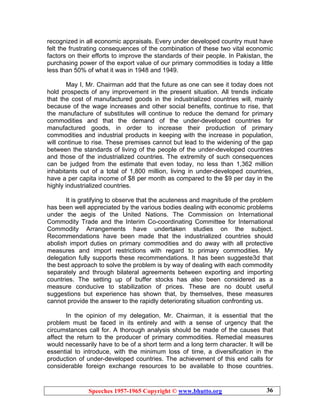 Speeches 1957-1965 Copyright © www.bhutto.org 36
recognized in all economic appraisals. Every under developed country must have
felt the frustrating consequences of the combination of these two vital economic
factors on their efforts to improve the standards of their people. In Pakistan, the
purchasing power of the export value of our primary commodities is today a little
less than 50% of what it was in 1948 and 1949.
May I, Mr. Chairman add that the future as one can see it today does not
hold prospects of any improvement in the present situation. All trends indicate
that the cost of manufactured goods in the industrialized countries will, mainly
because of the wage increases and other social benefits, continue to rise, that
the manufacture of substitutes will continue to reduce the demand for primary
commodities and that the demand of the under-developed countries for
manufactured goods, in order to increase their production of primary
commodities and industrial products in keeping with the increase in population,
will continue to rise. These premises cannot but lead to the widening of the gap
between the standards of living of the people of the under-developed countries
and those of the industrialized countries. The extremity of such consequences
can be judged from the estimate that even today, no less than 1,362 million
inhabitants out of a total of 1,800 million, living in under-developed countries,
have a per capita income of $8 per month as compared to the $9 per day in the
highly industrialized countries.
It is gratifying to observe that the acuteness and magnitude of the problem
has been well appreciated by the various bodies dealing with economic problems
under the aegis of the United Nations. The Commission on International
Commodity Trade and the Interim Co-coordinating Committee for International
Commodity Arrangements have undertaken studies on the subject.
Recommendations have been made that the industrialized countries should
abolish import duties on primary commodities and do away with all protective
measures and import restrictions with regard to primary commodities. My
delegation fully supports these recommendations. It has been suggeste3d that
the best approach to solve the problem is by way of dealing with each commodity
separately and through bilateral agreements between exporting and importing
countries. The setting up of buffer stocks has also been considered as a
measure conducive to stabilization of prices. These are no doubt useful
suggestions but experience has shown that, by themselves, these measures
cannot provide the answer to the rapidly deteriorating situation confronting us.
In the opinion of my delegation, Mr. Chairman, it is essential that the
problem must be faced in its entirely and with a sense of urgency that the
circumstances call for. A thorough analysis should be made of the causes that
affect the return to the producer of primary commodities. Remedial measures
would necessarily have to be of a short term and a long term character. It will be
essential to introduce, with the minimum loss of time, a diversification in the
production of under-developed countries. The achievement of this end calls for
considerable foreign exchange resources to be available to those countries.
 