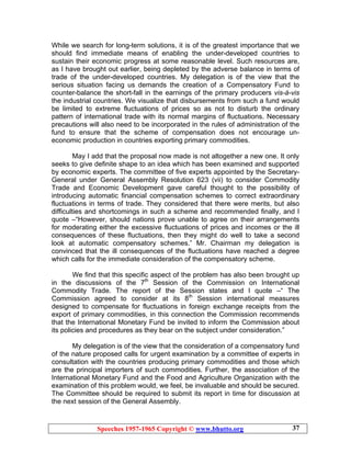Speeches 1957-1965 Copyright © www.bhutto.org 37
While we search for long-term solutions, it is of the greatest importance that we
should find immediate means of enabling the under-developed countries to
sustain their economic progress at some reasonable level. Such resources are,
as I have brought out earlier, being depleted by the adverse balance in terms of
trade of the under-developed countries. My delegation is of the view that the
serious situation facing us demands the creation of a Compensatory Fund to
counter-balance the short-fall in the earnings of the primary producers vis-à-vis
the industrial countries. We visualize that disbursements from such a fund would
be limited to extreme fluctuations of prices so as not to disturb the ordinary
pattern of international trade with its normal margins of fluctuations. Necessary
precautions will also need to be incorporated in the rules of administration of the
fund to ensure that the scheme of compensation does not encourage un-
economic production in countries exporting primary commodities.
May I add that the proposal now made is not altogether a new one. It only
seeks to give definite shape to an idea which has been examined and supported
by economic experts. The committee of five experts appointed by the Secretary-
General under General Assembly Resolution 623 (vii) to consider Commodity
Trade and Economic Development gave careful thought to the possibility of
introducing automatic financial compensation schemes to correct extraordinary
fluctuations in terms of trade. They considered that there were merits, but also
difficulties and shortcomings in such a scheme and recommended finally, and I
quote –“However, should nations prove unable to agree on their arrangements
for moderating either the excessive fluctuations of prices and incomes or the ill
consequences of these fluctuations, then they might do well to take a second
look at automatic compensatory schemes.” Mr. Chairman my delegation is
convinced that the ill consequences of the fluctuations have reached a degree
which calls for the immediate consideration of the compensatory scheme.
We find that this specific aspect of the problem has also been brought up
in the discussions of the 7th
Session of the Commission on International
Commodity Trade. The report of the Session states and I quote –“ The
Commission agreed to consider at its 8th
Session international measures
designed to compensate for fluctuations in foreign exchange receipts from the
export of primary commodities, in this connection the Commission recommends
that the International Monetary Fund be invited to inform the Commission about
its policies and procedures as they bear on the subject under consideration.”
My delegation is of the view that the consideration of a compensatory fund
of the nature proposed calls for urgent examination by a committee of experts in
consultation with the countries producing primary commodities and those which
are the principal importers of such commodities. Further, the association of the
International Monetary Fund and the Food and Agriculture Organization with the
examination of this problem would, we feel, be invaluable and should be secured.
The Committee should be required to submit its report in time for discussion at
the next session of the General Assembly.
 