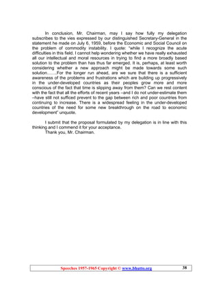 Speeches 1957-1965 Copyright © www.bhutto.org 38
In conclusion, Mr. Chairman, may I say how fully my delegation
subscribes to the vies expressed by our distinguished Secretary-General in the
statement he made on July 6, 1959, before the Economic and Social Council on
the problem of commodity instability. I quote: “while I recognize the acute
difficulties in this field. I cannot help wondering whether we have really exhausted
all our intellectual and moral resources in trying to find a more broadly based
solution to the problem than has thus far emerged. It is, perhaps, at least worth
considering whether a new approach might be made towards some such
solution…….For the longer run ahead, are we sure that there is a sufficient
awareness of the problems and frustrations which are building up progressively
in the under-developed countries as their peoples grow more and more
conscious of the fact that time is slipping away from them? Can we rest content
with the fact that all the efforts of recent years –and I do not under-estimate them
–have still not sufficed prevent to the gap between rich and poor countries from
continuing to increase. There is a widespread feeling in the under-developed
countries of the need for some new breakthrough on the road to economic
development” unquote.
I submit that the proposal formulated by my delegation is in line with this
thinking and I commend it for your acceptance.
Thank you, Mr. Chairman.
 