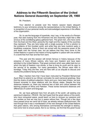 Speeches 1957-1965 Copyright © www.bhutto.org 39
Address to the Fifteenth Session of the United
Nations General Assembly on September 29, 1960
Mr. President,
Your election to preside over this historic session bears eloquent
testimony to your eminence among the representatives to the United Nations. It
is recognition of your personal merits and acknowledged experience in the affairs
of the organization.
Sir, to use the language of hyperbole, may I say, in the words of a Persian
poet, that stars looking from the firmament into this Assembly might feel a little
envious of the scintillating galaxy gathered here. The great men, who have come
from the East and the West, personify the might and the majesty of the countries
they represent. They are here today with a single purpose; to find a solution to
the problems of this troubled world; and while they are here mankind waits in
breathless suspense. Some of them are armed with the awesome power of life
and death over the human race, but we believe that they have come to the
United Nations in quest to find means of living together in peace with one another
in a world free from fear and fee from want.
This year and this session will remain famous in history because of the
presence of many African nations, who have won freedom and have been
admitted to the United Nations. That great continent which was called dark but on
which the light of freedom now shines, is free to bring its youth and its vigor to
the service of its peoples. For many generations, the African were held in
bondage. Today they are free, and are here with us as e3quals to discuss and
resolve the problems facing humanity.
May I mention here that I have been instructed by President Mohammad
Ayub Khan to extend to our African comrades his warm personal greetings. Now
that the chains of political subjection, theirs and ours, have been broken, we look
forward sincerely to close relations with the African states. Despite the long
distances between us, there are historical ties of faith and culture between the
teeming peoples of Africa and Pakistan. These bonds transcend distances and
differences of custom and language.
Sir, we have gathered here from all parts of the world –all seeking one
paramount objective –PEACE. We had hoped that the great nations of the world,
who have conquered space, would teach us here to conquer our passions and
our vanities so that we may live in peace without fear. Though but a few days
have passed since we came full of hope, we already witness disillusionment. We
had through that it was a manifestation of the new strength of the United Nations
that great nations, who among themselves commanded the strength to destroy,
had come here to ensure peace. But to our dismay, we find that this great house
 
