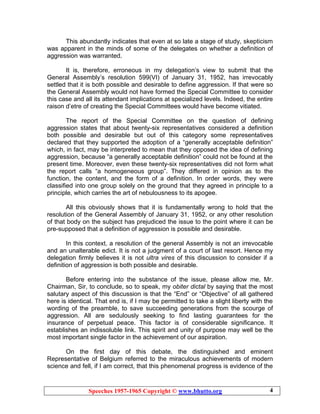 Speeches 1957-1965 Copyright © www.bhutto.org 4
This abundantly indicates that even at so late a stage of study, skepticism
was apparent in the minds of some of the delegates on whether a definition of
aggression was warranted.
It is, therefore, erroneous in my delegation’s view to submit that the
General Assembly’s resolution 599(VI) of January 31, 1952, has irrevocably
settled that it is both possible and desirable to define aggression. If that were so
the General Assembly would not have formed the Special Committee to consider
this case and all its attendant implications at specialized levels. Indeed, the entire
raison d’etre of creating the Special Committees would have become vitiated.
The report of the Special Committee on the question of defining
aggression states that about twenty-six representatives considered a definition
both possible and desirable but out of this category some representatives
declared that they supported the adoption of a “generally acceptable definition”
which, in fact, may be interpreted to mean that they opposed the idea of defining
aggression, because “a generally acceptable definition” could not be found at the
present time. Moreover, even these twenty-six representatives did not form what
the report calls “a homogeneous group”. They differed in opinion as to the
function, the content, and the form of a definition. In order words, they were
classified into one group solely on the ground that they agreed in principle to a
principle, which carries the art of nebulousness to its apogee.
All this obviously shows that it is fundamentally wrong to hold that the
resolution of the General Assembly of January 31, 1952, or any other resolution
of that body on the subject has prejudiced the issue to the point where it can be
pre-supposed that a definition of aggression is possible and desirable.
In this context, a resolution of the general Assembly is not an irrevocable
and an unalterable edict. It is not a judgment of a court of last resort. Hence my
delegation firmly believes it is not ultra vires of this discussion to consider if a
definition of aggression is both possible and desirable.
Before entering into the substance of the issue, please allow me, Mr.
Chairman, Sir, to conclude, so to speak, my obiter dictal by saying that the most
salutary aspect of this discussion is that the “End” or “Objective” of all gathered
here is identical. That end is, if I may be permitted to take a slight liberty with the
wording of the preamble, to save succeeding generations from the scourge of
aggression. All are sedulously seeking to find lasting guarantees for the
insurance of perpetual peace. This factor is of considerable significance. It
establishes an indissoluble link. This spirit and unity of purpose may well be the
most important single factor in the achievement of our aspiration.
On the first day of this debate, the distinguished and eminent
Representative of Belgium referred to the miraculous achievements of modern
science and fell, if I am correct, that this phenomenal progress is evidence of the
 