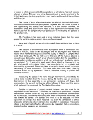 Speeches 1957-1965 Copyright © www.bhutto.org 40
of peace, to which are committed the aspirations of all nations, has itself become
a target of attack. This can only bring disappointment to us all, who look to the
United Nations as the instrument which man has forged to control his ambitions
and his anger.
The course of world affairs over the last decade has demonstrated the fact
that while at critical times the great powers dispense with the United Nations in
both aggravating and easing their tensions, it is the smaller countries, the
defenseless ones, that stand in dire need of this organization in order to shield
themselves from the dangers of power politics and in moderating the policies of
the great powers.
Mr. President, it has been said of great historical figures that they wade
across the world to make an epoch, bless, confuse or appal.
What kind of epoch are we about to make? Have we come here to bless
or to appal?
The peoples of the world live under a perpetual terror of annihilation. In a
matter of minutes, cities can be de3stroyed and the countryside laid waste by
means which neither the imagination nor the cruelty of Attila or of Genghiz Khan
could have conceived. We do not believe that any of the nuclear powers at
present would deliberately launch a war of extermination. But the possibilities of
miscalculation, mistake or accident, which may unleash such a calamity cannot
be precluded. For 15 years the great powers have talked of disarmament, but
with what result? Not a single division has been disbanded nor a single tank
destroyed by agreement. There has been some reduction of armed forces and
presumably of some armaments. But these reductions have taken place by
unilateral action, not by agreement. There is, therefore, nothing to prevent their
unilateral increase.
In securing the peace of the world through disarmament, undoubtedly the
end is more important than the means. Barely 12 months ago, we discussed
disarmament in this assembly in an atmosphere radiating with hope. But,
unfortunately, the summit conference which followed it failed and the storms
which gathered there overtook the Ten-Nation Committee.
Despite a measure of rapprochement between the two sides in the
negotiations in the Ten-Nation Committee, the objective of general and complete
disarmament remains distant so long as fundamental differences between them
are not resolved. Two of the main difficulties relate to inspection measures. The
first pertains to control –not control over what is to be reduced, on which
agreement in principle has been reached –but over the verification of armed
forces and armaments either before or after reduction in each stage. The second
relates to the technical difficulties of ensuring by inspection that no undeclared
stocks of nuclear weapons are concealed.
 
