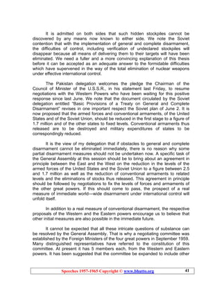 Speeches 1957-1965 Copyright © www.bhutto.org 41
It is admitted on both sides that such hidden stockpiles cannot be
discovered by any means now known to either side. We note the Soviet
contention that with the implementation of general and complete disarmament,
the difficulties of control, including verification of undeclared stockpiles will
disappear because all means of delivering them to their targets will have been
eliminated. We need a fuller and a more convincing explanation of this thesis
before it can be accepted as an adequate answer to the formidable difficulties
which have supervened in the way of the total elimination of nuclear weapons
under effective international control.
The Pakistan delegation welcomes the pledge the Chairman of the
Council of Minister of the U.S.S.R., in his statement last Friday, to resume
negotiations with the Western Powers who have been waiting for this positive
response since last June. We note that the document circulated by the Soviet
delegation entitled “Basic Provisions of a Treaty on General and Complete
Disarmament” revises in one important respect the Soviet plan of June 2. It is
now proposed that the armed forces and conventional armaments, of the United
States and of the Soviet Union, should be reduced in the first stage to a figure of
1.7 million and of the other states to fixed levels. Conventional armaments thus
released are to be destroyed and military expenditures of states to be
correspondingly reduced.
It is the view of my delegation that if obstacles to general and complete
disarmament cannot be eliminated immediately, there is no reason why some
partial disarmament measures should not be undertaken now. A specific task of
the General Assembly at this session should be to bring about an agreement in
principle between the East and the West on the reduction in the levels of the
armed forces of the United States and the Soviet Union to a figure between 2.5
and 1.7 million as well as the reduction of conventional armaments to related
levels and the eliminations of stocks thus released. This agreement in principle
should be followed by negotiations to fix the levels of forces and armaments of
the other great powers. If this should come to pass, the prospect of a real
measure of immediate world—wide disarmament under international control will
unfold itself.
In addition to a real measure of conventional disarmament, the respective
proposals of the Western and the Eastern powers encourage us to believe that
other initial measures are also possible in the immediate future.
It cannot be expected that all these intricate questions of substance can
be resolved by the General Assembly. That is why a negotiating committee was
established by the Foreign Ministers of the four great powers in September 1959.
Many distinguished representatives have referred to the constitution of this
committee. At present it has 5 members each, from the Western and Eastern
powers. It has been suggested that the committee be expanded to include other
 