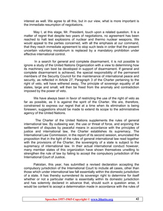 Speeches 1957-1965 Copyright © www.bhutto.org 42
interest as well. We agree to all this, but in our view, what is more important is
the immediate resumption of negotiations.
May I, at this stage, Mr. President, touch upon a related question. It is a
matter of regret that despite two years of negotiations, no agreement has been
reached to halt test explosions of nuclear and thermo nuclear weapons. We
would appeal to the parties concerned, with all the emphasis at our command,
that they reach immediate agreement to stop such tests in order that the present
uncertain voluntary moratorium is replaced by a mandatory prohibition under
effective international control.
In a search for general and complete disarmament, it is not possible to
ignore a study of the United Nations Organization with a view to determining how
its machinery can best be developed in support of disarmament. If general and
complete disarmament is achieved, the special responsibility of the permanent
members of the Security Council for the maintenance of international peace and
security, as reflected in Article 27, Paragraph 3 of the Charter pertaining to the
right of veto, will have withered away. The principle of sovereign equality of all
states, large and small, will then be freed from the anomaly and contradiction
imposed by the power of veto.
We have always been in favor of restricting the use of the right of veto as
far as possible, as it is against the spirit of the Charter. We are, therefore,
constrained to express our regret that at a time when its elimination is being
foreseen, suggestions should be made to extend its scope to the administrative
agency of the United Nations.
The Charter of the United Nations supplements the rules of general
international law. By outlawing war, the use or threat of force, and enjoining the
settlement of disputes by peaceful means in accordance with the principles of
justice and international law, the Charter establishes its supremacy. The
International Law Commission, in the report of its second session, enunciated the
proposition that in the light of the rules of general international law read together
with the provisions of the Charter, the sovereignty of a state is subject to the
supremacy of international law. In their actual international conduct however,
many member states of this organization have shown themselves unwilling to
strengthen the rule of law by failing to accept the compulsory jurisdiction of the
International Court of Justice.
Pakistan, this year, has submitted a revised declaration accepting the
compulsory jurisdiction of the International Court to include all cases, other than
those which under international law fall essentially within the domestic jurisdiction
of a state. It has thereby surrendered its sovereign right to determine for itself
whether or not a particular matter is essentially within its domestic jurisdiction
and has solemnly declared in advance that, should such a question arise, it
would be content to accept a determination made in accordance with the rules of
 