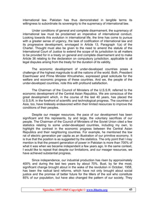 Speeches 1957-1965 Copyright © www.bhutto.org 43
international law. Pakistan has thus demonstrated in tangible terms its
willingness to subordinate its sovereignty to the supremacy of international law.
Under conditions of general and complete disarmament, the supremacy of
international law must be proclaimed an imperative of international conduct.
Looking towards this evolution in international life, the time has come to pursue
with a greater sense of urgency, the task of codification of international law and
its progressive development, envisaged in Article 13, Paragraph 1(a) of the
Charter. Thought must also be given to the need to amend the statute of the
International Court of Justice to extend the scope of its jurisdiction to all matters
to be provided for in a treaty on general and complete disarmament and to make
Article 36 relating to the declaration on compulsory jurisdiction, applicable to all
legal disputes arising from the treaty for the duration of its validity.
The economic development of under-developed countries poses a
challenge of the highest magnitude to all the nations of the world. Both, President
Eisenhower and Prime Minister Khrushehev, expressed great solicitude for the
welfare and economic progress of these countries. And we, the people of the
under-developed countries, note this with profound satisfaction.
The Chairman of the Council of Ministers of the U.S.S.R. referred to the
economic development of the Central Asian Republics. We are conscious of the
great development which, in the course of the last 40 years, has placed the
U.S.S.R. in the forefront of scientific and technological progress. The countries of
Asia, too, have tirelessly endeavored within their limited resources to improve the
conditions of their peoples.
Despite our meager resources, the pace of our development has been
significant and this represents, by and large, the voluntary sacrifices of our
people. The Chairman of the Council of Ministers of the Soviet Union cited a few
statistics relating to some under-developed countries, including my own, to
highlight the contrast in the economic progress between the Central Asian
Republics and their neighboring countries. For example, he mentioned the low
rat of electric generation per capita as an illustration of our primitive economy. It
is true that the position is as suggested by the statistics. The only point that I may
mention is that the present generation of power in Pakistan is more than 700% of
what it was when we became independent a few years ago. In the same context,
I would like to repeat that despite our limitations, and our meager resources, we
have achieved substantial progress.
Since independence, our industrial production has risen by approximately
400% and during the last two years by about 70%. Bust, by far the most,
significant change brought about in the wake of the revolution in October, 1958,
has been the radical land reforms, which have not only brought about social
justice and the promise of better future for the tillers of the soil who constitute
85% of our population, but have also changed the pattern of our society. They
 