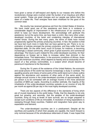 Speeches 1957-1965 Copyright © www.bhutto.org 44
have given a sense of self-respect and dignity to our masses who before this
revolutionary change were crushed under the burden of an iniquitous and effect
social system. These are great changes and our people see before them the
dawn of a better life. Their energies have been mobilized for the good of the
common weal.
My country has received generous aid from the United States of America.
We have made good use of this assistance and there is in evidence a
considerable degree of improvement in the infrastructure of our economy on
which to base our future development. We acknowledge with gratitude this
assistance; but at the same time, we have been a victim, like many other under-
developed countries, of the harsh and unrelenting interplay of international
market forces. During the last many years, the terms of trade have moved
progressively against the primary producing countries. In fact, the position is that
we have lost much more in trade than we have gained by aid. There is no co-
ordination of policies amongst the primary producers, and they suffer from their
disjointed state. On the other hand, much of Europe, for instance, is becoming
increasingly a closed community, which gives it great economic and commercial
advantage. The future is grim indeed for the under-developed countries, for their
dependence on foreign aid is likely to increase rather than diminish in the
immediate future. This deterioration, in the economic conditions of African, Asian
and Latin-American countries, which depend so heavily and so exclusively on the
export of a few primary commodities, is a subject which should become of
paramount importance to the Secretariat.
During the 15 years of the existence of the United Nations, the economic
and social picture of the world has become increasingly a study in contrast. The
appalling poverty and misery of some parts of the world stand out in sharp outline
against the abundance and opulence of other parts of this same world. An
average annual income in the under-developed countries of approximately $120
per person is to be contrasted with an average income in the more advanced
countries of $800 per capita. According to another estimate, the majority of the
inhabitants of the under-developed countries subsists on an income of only $8
per month as against $9 per day in the most highly developed countries.
There are two aspects of this difference in the standards of living which
are of crucial importance to the world today. Firstly, that the disparity is not only
great but growing; and secondly, that the peoples of the under-developed
countries, living so long at levels of bare survival, are no longer prepared to
accept such conditions of life as immutable. A revolution of rising expectations is
sweeping through these countries. Fatalism and resignation have given way to
expectation and demand.
The under-developed countries are in a predicament. Despite all the
sacrifices and austerity of which their peoples are capable, the march forward is
only nominal because of the simultaneous slide-back of trade. It was hoped that
 
