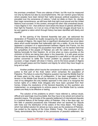 Speeches 1957-1965 Copyright © www.bhutto.org 47
the promises unrealized. There are catenas of them, but life must be measured
not only by failures but also by accomplishments. We can mention grave failures
where peoples have been denied their rights because political expediency has
prevailed over the conscience of nations. I shall not dilate on them, for, despite
their tragic remembrance, we still have faith that right must prevail and the United
Nations must succeed. In this context, amongst the other vital unresolved issues,
I have Algeria in min –that strife-torn land where the blood of patriots still flows in
their fight for freedom. Is it not an irony of fate that that struggle should have to
be won against a nation which through history has been identified with liberty and
equality?
At the opening of the General Assembly last year, we welcomed the
declaration of President de Gualle recognizing the right of self-determination for
the people of Algeria. We regret that no significant development has since taken
place which would translate that inalienable right into a reality. At one time there
appeared a prospect of a rapprochement between Algeria and France, but the
preliminary talks to arrange the pourparlers have failed. Let me declare here that
the sympathies of the people of Pakistan are with the valiant sons of Algeria,
fighting heroically for their freedom. At, at time when so many countries on the
continent of Africa are taking their place in this Assembly, it is with great sorrow
that we note the absence of Algeria. We appeal for a new effort on the part of the
parties concerned to settle this human problem by peaceful means. If we
succeed, a tragic chapter will close in history, and to the brave people of Algeria
will be brought peace and the freedom and dignity for which they have fought so
long and so well.
Another problem which haunts the conscience of nations is the negation of
justice to that part of the Arab nation which comprises the population pf
Palestine. The failure to solve the Palestine question has kept the Middle East for
all these years on the verge of conflagration. It has been suggested that the
tension in the Middle East should be removed by the dictates of realism. In the
view of my delegation the only realistic approach in this case is to recognize the
human rights of a million Arab refugees who have been uprooted from their
homes. Unless the resolutions of the General Assembly on this que3stion are
implemented, no arrangements to enforce peace in the Middle East by outside
powers are likely to be effective or lasting.
The solution of the problems to which I have referred is, without doubt,
difficult and seemingly insurmountable. But they have to be solved and solved by
peaceful means. The principle of the peaceful settlement of international disputes
is a cardinal feature of the foreign policy of Pakistan. Only a few days ago, our
firm faith in peaceful procedures was indicated when we resolved our dispute
with India over the distribution of the waters of the Indus Basin. This dispute,
which had defied solution for almost as many years as the existence of Pakistan,
has ended by the signing of the Indus Waters Treaty. The conclusion of this
Treaty demonstrates the triumph of the procedures of peaceful settlement. We
 