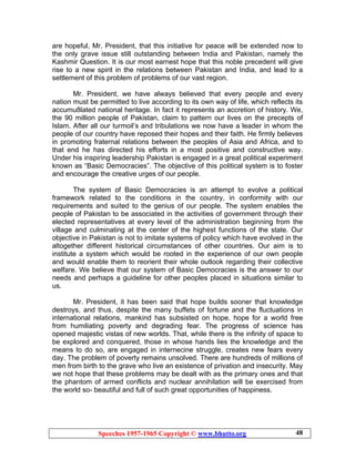 Speeches 1957-1965 Copyright © www.bhutto.org 48
are hopeful, Mr. President, that this initiative for peace will be extended now to
the only grave issue still outstanding between India and Pakistan, namely the
Kashmir Question. It is our most earnest hope that this noble precedent will give
rise to a new spirit in the relations between Pakistan and India, and lead to a
settlement of this problem of problems of our vast region.
Mr. President, we have always believed that every people and every
nation must be permitted to live according to its own way of life, which reflects its
accumu8lated national heritage. In fact it represents an accretion of history. We,
the 90 million people of Pakistan, claim to pattern our lives on the precepts of
Islam. After all our turmoil’s and tribulations we now have a leader in whom the
people of our country have reposed their hopes and their faith. He firmly believes
in promoting fraternal relations between the peoples of Asia and Africa, and to
that end he has directed his efforts in a most positive and constructive way.
Under his inspiring leadership Pakistan is engaged in a great political experiment
known as “Basic Democracies”. The objective of this political system is to foster
and encourage the creative urges of our people.
The system of Basic Democracies is an attempt to evolve a political
framework related to the conditions in the country, in conformity with our
requirements and suited to the genius of our people. The system enables the
people of Pakistan to be associated in the activities of government through their
elected representatives at every level of the administration beginning from the
village and culminating at the center of the highest functions of the state. Our
objective in Pakistan is not to imitate systems of policy which have evolved in the
altogether different historical circumstances of other countries. Our aim is to
institute a system which would be rooted in the experience of our own people
and would enable them to reorient their whole outlook regarding their collective
welfare. We believe that our system of Basic Democracies is the answer to our
needs and perhaps a guideline for other peoples placed in situations similar to
us.
Mr. President, it has been said that hope builds sooner that knowledge
destroys, and thus, despite the many buffets of fortune and the fluctuations in
international relations, mankind has subsisted on hope, hope for a world free
from humiliating poverty and degrading fear. The progress of science has
opened majestic vistas of new worlds. That, while there is the infinity of space to
be explored and conquered, those in whose hands lies the knowledge and the
means to do so, are engaged in internecine struggle, creates new fears every
day. The problem of poverty remains unsolved. There are hundreds of millions of
men from birth to the grave who live an existence of privation and insecurity. May
we not hope that these problems may be dealt with as the primary ones and that
the phantom of armed conflicts and nuclear annihilation will be exercised from
the world so- beautiful and full of such great opportunities of happiness.
 