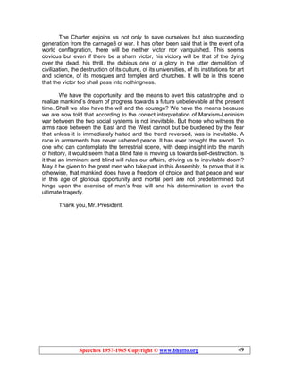 Speeches 1957-1965 Copyright © www.bhutto.org 49
The Charter enjoins us not only to save ourselves but also succeeding
generation from the carnage3 of war. It has often been said that in the event of a
world conflagration, there will be neither victor nor vanquished. This seems
obvious but even if there be a sham victor, his victory will be that of the dying
over the dead, his thrill, the dubious one of a glory in the utter demolition of
civilization, the destruction of its culture, of its universities, of its institutions for art
and science, of its mosques and temples and churches. It will be in this scene
that the victor too shall pass into nothingness.
We have the opportunity, and the means to avert this catastrophe and to
realize mankind’s dream of progress towards a future unbelievable at the present
time. Shall we also have the will and the courage? We have the means because
we are now told that according to the correct interpretation of Marxism-Leninism
war between the two social systems is not inevitable. But those who witness the
arms race between the East and the West cannot but be burdened by the fear
that unless it is immediately halted and the trend reversed, was is inevitable. A
race in armaments has never ushered peace. It has ever brought the sword. To
one who can contemplate the terrestrial scene, with deep insight into the march
of history, it would seem that a blind fate is moving us towards self-destruction. Is
it that an imminent and blind will rules our affairs, driving us to inevitable doom?
May it be given to the great men who take part in this Assembly, to prove that it is
otherwise, that mankind does have a freedom of choice and that peace and war
in this age of glorious opportunity and mortal peril are not predetermined but
hinge upon the exercise of man’s free will and his determination to avert the
ultimate tragedy.
Thank you, Mr. President.
 