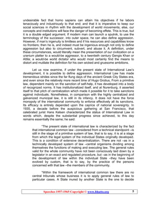 Speeches 1957-1965 Copyright © www.bhutto.org 5
undesirable fact that homo sapiens can attain his objectives if he labors
tenaciously and industriously to that end; and that it is imperative to keep our
social sciences in rhythm with the development of world movements; else, our
concepts and institutions will face the danger of becoming effete. This is true, but
it is a double edged argument. If modern man can launch a sputnik, to use the
terminology of the successor, into outer space, he can also define aggression.
However, if man’s ingenuity is limitless and if his resources and capabilities know
no frontiers; then he is, and indeed must be ingenious enough not only to define
aggression but also to circumvent, subvert, and abuse it. A definition, under
these circumstances, would literally mean the presentation of our civilization on a
uranium platter to a would-be aggressor, to a twentieth century Gengis Khan or
Attila; a would-be world dictator who would most certainly find the means to
distort and mutilate the definition for his own wicked and gruesome ambitions.
Let us now examine, if under the present state of International Law’s
development, it is possible to define aggression. International Law has made
tremendous strides since the far flung days of the ancient Greek City States era,
and even since the relatively more recent time of Hugo Grotius, From a primitive
law, dependent mainly on the sanction of self-help, it has developed into a body
of recognized norms. It has institutionalized itself, and at Nurenburg, it asserted
itself to that pitch of centralization which made it possible for it to take sanctions
against individuals. Nonetheless, in comparison with the highly centralized and
galvanized municipal law, it is still in its infancy. It does not have the force
monopoly of the international community to enforce effectively all its sanctions.
Its efficacy is entirely depended upon the caprice of national sovereignty. In
1935, a decade before the auspicious gathering at San Francisco, that
celebrated jurist Hans Kelsen characterized the status of International Law in
words which, despite the substantial progress since achieved, to this day
remains essentially the same; he said:
“The present state of international law is characterized by the fact
that international common law –considered from a technical standpoint –is
still in the stage of a primitive system of law, that is to say, it is at a stage
from which the legal system of the individual States originally developed.
This is a condition of extensive decentralization. There are not –as in a
technically developed system of law –central organisms dividing among
themselves the functions of making and executing law. The general rules
valid for the whole community have not been consciously laid down by a
legislator in an exact and regulated procedure, but –as in the beginning of
the development of law within the individual State –they have been
evolved by custom, that is to say, by the practice of the persons
concerned with that law –the members of the community.
“Within the framework of international common law there are no
central tribunals whose business it is to apply general rules of law to
particular cases. A State inured by another State is the one to decide
 