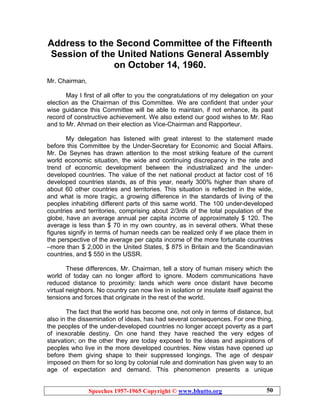 Speeches 1957-1965 Copyright © www.bhutto.org 50
Address to the Second Committee of the Fifteenth
Session of the United Nations General Assembly
on October 14, 1960.
Mr. Chairman,
May I first of all offer to you the congratulations of my delegation on your
election as the Chairman of this Committee. We are confident that under your
wise guidance this Committee will be able to maintain, if not enhance, its past
record of constructive achievement. We also extend our good wishes to Mr. Rao
and to Mr. Ahmad on their election as Vice-Chairman and Rapporteur.
My delegation has listened with great interest to the statement made
before this Committee by the Under-Secretary for Economic and Social Affairs.
Mr. De Seynes has drawn attention to the most striking feature of the current
world economic situation, the wide and continuing discrepancy in the rate and
trend of economic development between the industrialized and the under-
developed countries. The value of the net national product at factor cost of 16
developed countries stands, as of this year, nearly 300% higher than share of
about 60 other countries and territories. This situation is reflected in the wide,
and what is more tragic, a growing difference in the standards of living of the
peoples inhabiting different parts of this same world. The 100 under-developed
countries and territories, comprising about 2/3rds of the total population of the
globe, have an average annual per capita income of approximately $ 120. The
average is less than $ 70 in my own country, as in several others. What these
figures signify in terms of human needs can be realized only if we place them in
the perspective of the average per capita income of the more fortunate countries
–more than $ 2,000 in the United States, $ 875 in Britain and the Scandinavian
countries, and $ 550 in the USSR.
These differences, Mr. Chairman, tell a story of human misery which the
world of today can no longer afford to ignore. Modern communications have
reduced distance to proximity: lands which were once distant have become
virtual neighbors. No country can now live in isolation or insulate itself against the
tensions and forces that originate in the rest of the world.
The fact that the world has become one, not only in terms of distance, but
also in the dissemination of ideas, has had several consequences. For one thing,
the peoples of the under-developed countries no longer accept poverty as a part
of inexorable destiny. On one hand they have reached the very edges of
starvation; on the other they are today exposed to the ideas and aspirations of
peoples who live in the more developed countries. New vistas have opened up
before them giving shape to their suppressed longings. The age of despair
imposed on them for so long by colonial rule and domination has given way to an
age of expectation and demand. This phenomenon presents a unique
 