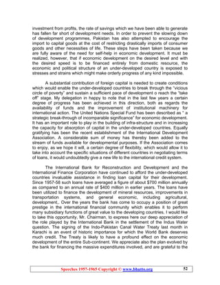 Speeches 1957-1965 Copyright © www.bhutto.org 52
investment from profits, the rate of savings which we have been able to generate
has fallen far short of development needs. In order to prevent the slowing down
of development programmes, Pakistan has also attempted to encourage the
import to capital goods at the cost of restricting drastically imports of consumer
goods and other necessities of life. These steps have been taken because we
are fully aware of the need for self-help in economic development. It must be
realized, however, that if economic development on the desired level and with
the desired speed is to be financed entirely from domestic resource, the
economic and political structure of an under-developed country is exposed to
stresses and strains which might make orderly progress of any kind impossible.
A substantial contribution of foreign capital is needed to create conditions
which would enable the under-developed countries to break through the “vicious
circle of poverty” and sustain a sufficient pace of development o reach the “take
off” stage. My delegation in happy to note that in the last few years a certain
degree of progress has been achieved in this direction, both as regards the
availability of funds and the improvement of institutional machinery for
international action. The United Nations Special Fund has been described as “ a
strategic break-through of incomparable significance” for economic development.
It has an important role to play in the building of infra-structure and in increasing
the capacity for absorption of capital in the under-developed countries. Equally
gratifying has been the recent establishment of the International Development
Association. A considerable sum of money has thereby been added to the
stream of funds available for developmental purposes. If the Association comes
to enjoy, as we hope it will, a certain degree of flexibility, which would allow it to
take into account the specific situations of different countries in negotiating terms
of loans, it would undoubtedly give a new life to the international credit system.
The International Bank for Reconstruction and Development and the
International Finance Corporation have continued to afford the under-developed
countries invaluable assistance in finding loan capital for their development.
Since 1957-58 such loans have averaged a figure of about $700 million annually
as compared to an annual rate of $400 million in earlier years. The loans have
been utilized to finance the development of mineral resources, improvements in
transportation systems, and general economic, including agricultural,
development,. Over the years the bank has come to occupy a position of great
prestige in the international financial community which enables it to perform
many subsidiary functions of great value to the developing countries. I would like
to take this opportunity, Mr. Chairman, to express here our deep appreciation of
the role played by the International Bank in the settlement of the Indus Water
question. The signing of the Indo-Pakistan Canal Water Treaty last month in
Karachi is an event of historic importance for which the World Bank deserves
much credit. The Treaty is likely to have a profound effect on the economic
development of the entire Sub-continent. We appreciate also the plan evolved by
the bank for financing the massive expenditures involved, and are grateful to the
 
