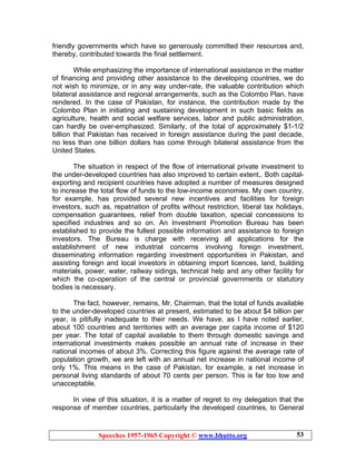 Speeches 1957-1965 Copyright © www.bhutto.org 53
friendly governments which have so generously committed their resources and,
thereby, contributed towards the final settlement.
While emphasizing the importance of international assistance in the matter
of financing and providing other assistance to the developing countries, we do
not wish to minimize, or in any way under-rate, the valuable contribution which
bilateral assistance and regional arrangements, such as the Colombo Plan, have
rendered. In the case of Pakistan, for instance, the contribution made by the
Colombo Plan in initiating and sustaining development in such basic fields as
agriculture, health and social welfare services, labor and public administration,
can hardly be over-emphasized. Similarly, of the total of approximately $1-1/2
billion that Pakistan has received in foreign assistance during the past decade,
no less than one billion dollars has come through bilateral assistance from the
United States.
The situation in respect of the flow of international private investment to
the under-developed countries has also improved to certain extent,. Both capital-
exporting and recipient countries have adopted a number of measures designed
to increase the total flow of funds to the low-income economies. My own country,
for example, has provided several new incentives and facilities for foreign
investors, such as, repatriation of profits without restriction, liberal tax holidays,
compensation guarantees, relief from double taxation, special concessions to
specified industries and so on. An Investment Promotion Bureau has been
established to provide the fullest possible information and assistance to foreign
investors. The Bureau is charge with receiving all applications for the
establishment of new industrial concerns involving foreign investment,
disseminating information regarding investment opportunities in Pakistan, and
assisting foreign and local investors in obtaining import licences, land, building
materials, power, water, railway sidings, technical help and any other facility for
which the co-operation of the central or provincial governments or statutory
bodies is necessary.
The fact, however, remains, Mr. Chairman, that the total of funds available
to the under-developed countries at present, estimated to be about $4 billion per
year, is pitifully inadequate to their needs. We have, as I have noted earlier,
about 100 countries and territories with an average per capita income of $120
per year. The total of capital available to them through domestic savings and
international investments makes possible an annual rate of increase in their
national incomes of about 3%. Correcting this figure against the average rate of
population growth, we are left with an annual net increase in national income of
only 1%. This means in the case of Pakistan, for example, a net increase in
personal living standards of about 70 cents per person. This is far too low and
unacceptable.
In view of this situation, it is a matter of regret to my delegation that the
response of member countries, particularly the developed countries, to General
 