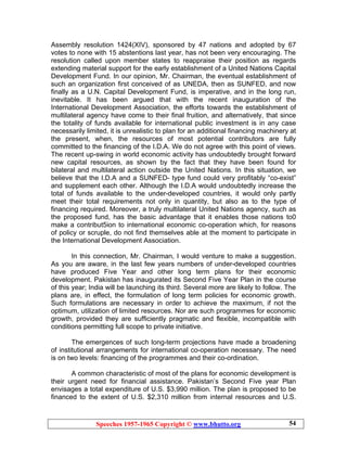 Speeches 1957-1965 Copyright © www.bhutto.org 54
Assembly resolution 1424(XIV), sponsored by 47 nations and adopted by 67
votes to none with 15 abstentions last year, has not been very encouraging. The
resolution called upon member states to reappraise their position as regards
extending material support for the early establishment of a United Nations Capital
Development Fund. In our opinion, Mr. Chairman, the eventual establishment of
such an organization first conceived of as UNEDA, then as SUNFED, and now
finally as a U.N. Capital Development Fund, is imperative, and in the long run,
inevitable. It has been argued that with the recent inauguration of the
International Development Association, the efforts towards the establishment of
multilateral agency have come to their final fruition, and alternatively, that since
the totality of funds available for international public investment is in any case
necessarily limited, it is unrealistic to plan for an additional financing machinery at
the present, when, the resources of most potential contributors are fully
committed to the financing of the I.D.A. We do not agree with this point of views.
The recent up-swing in world economic activity has undoubtedly brought forward
new capital resources, as shown by the fact that they have been found for
bilateral and multilateral action outside the United Nations. In this situation, we
believe that the I.D.A and a SUNFED- type fund could very profitably “co-exist”
and supplement each other. Although the I.D.A would undoubtedly increase the
total of funds available to the under-developed countries, it would only partly
meet their total requirements not only in quantity, but also as to the type of
financing required. Moreover, a truly multilateral United Nations agency, such as
the proposed fund, has the basic advantage that it enables those nations to0
make a contribut5ion to international economic co-operation which, for reasons
of policy or scruple, do not find themselves able at the moment to participate in
the International Development Association.
In this connection, Mr. Chairman, I would venture to make a suggestion.
As you are aware, in the last few years numbers of under-developed countries
have produced Five Year and other long term plans for their economic
development. Pakistan has inaugurated its Second Five Year Plan in the course
of this year; India will be launching its third. Several more are likely to follow. The
plans are, in effect, the formulation of long term policies for economic growth.
Such formulations are necessary in order to achieve the maximum, if not the
optimum, utilization of limited resources. Nor are such programmes for economic
growth, provided they are sufficiently pragmatic and flexible, incompatible with
conditions permitting full scope to private initiative.
The emergences of such long-term projections have made a broadening
of institutional arrangements for international co-operation necessary. The need
is on two levels: financing of the programmes and their co-ordination.
A common characteristic of most of the plans for economic development is
their urgent need for financial assistance. Pakistan’s Second Five year Plan
envisages a total expenditure of U.S. $3,990 million. The plan is proposed to be
financed to the extent of U.S. $2,310 million from internal resources and U.S.
 